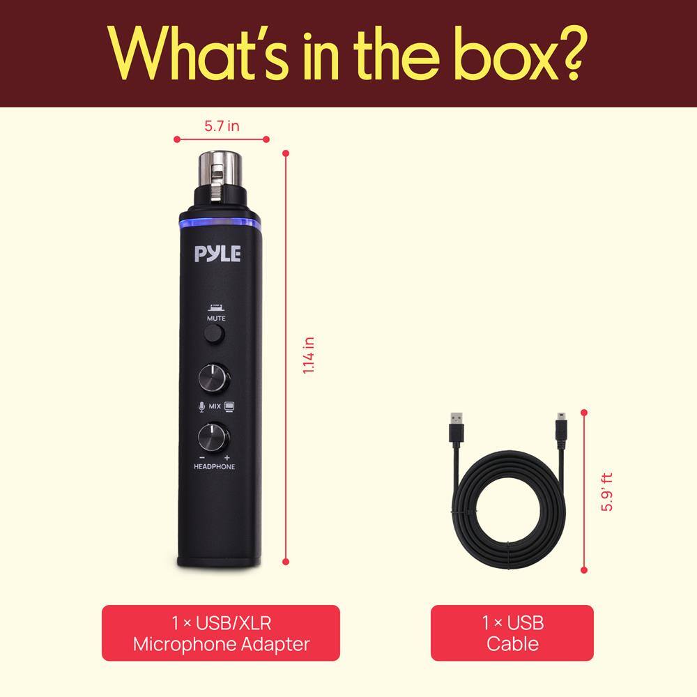 What's in the box?

- 5.7 in PYLE MUTE
- 1.14 in MIX HEADPHONE
- 5.9 ft
- 1 x USB/XLR Microphone Adapter
- 1 x USB Cable