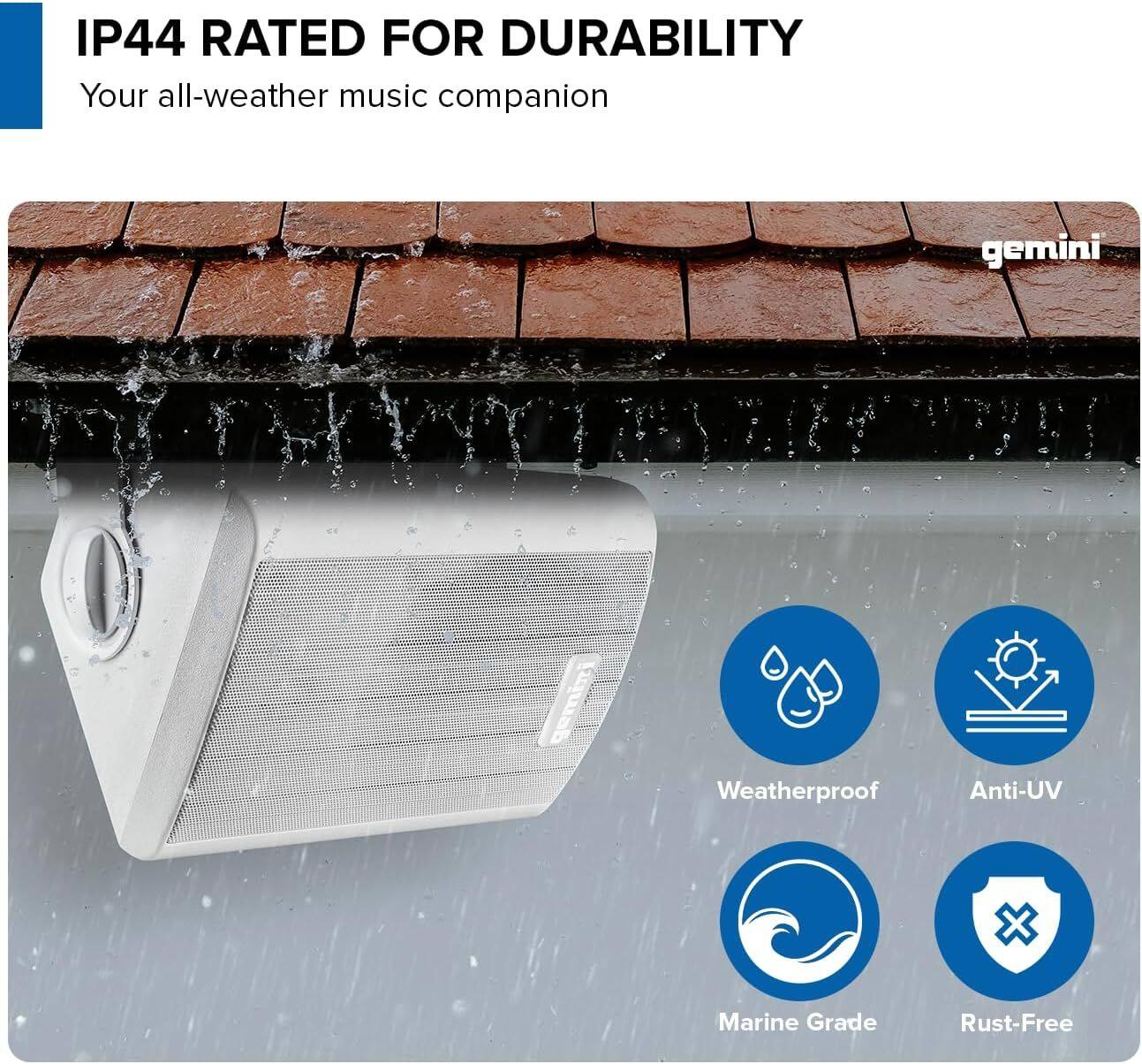 IP44 RATED FOR DURABILITY  
Your all-weather music companion  

gemini gemini  

Weatherproof  
Anti-UV  
Marine Grade  
Rust-Free