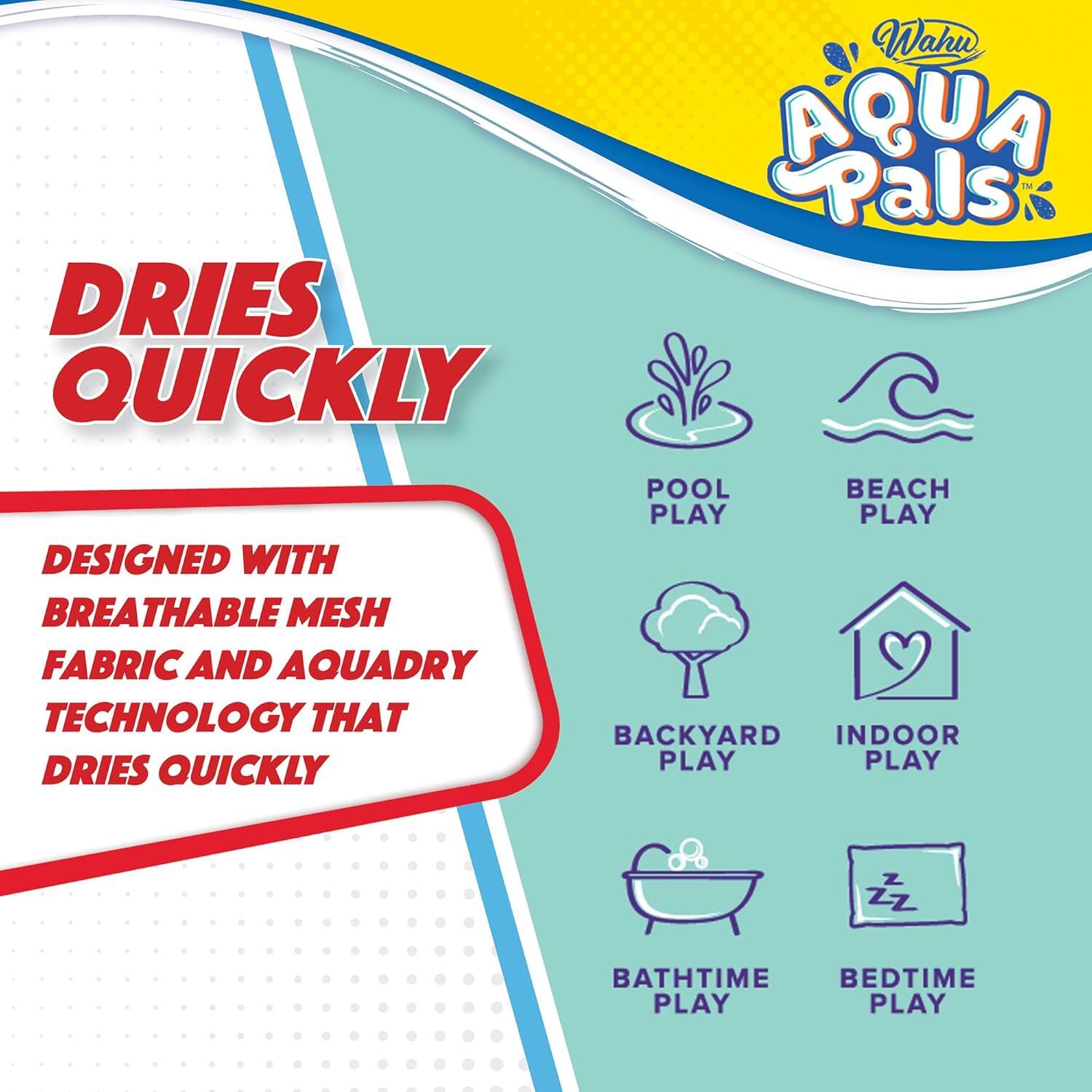 DRIES QUICKLY

Wahu AQUA Pals

DESIGNED WITH BREATHABLE MESH FABRIC AND AQUADRY TECHNOLOGY THAT DRIES QUICKLY

POOL PLAY  
BEACH PLAY  
BACKYARD PLAY  
INDOOR PLAY  
BATH TIME PLAY  
BEDTIME PLAY