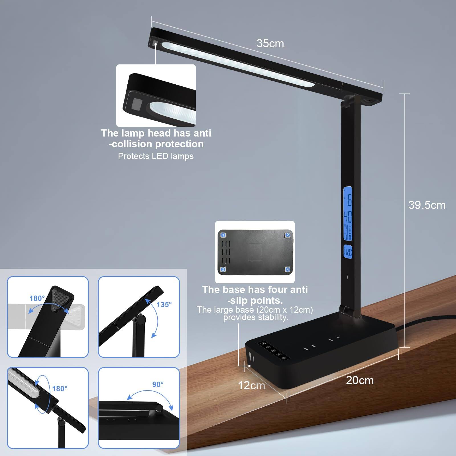 35cm  
The lamp head has anti-collision protection  
Protects LED lamps  

39.5cm  

The base has four anti-slip points.  
The large base (20cm x 12cm) provides stability.  

180°  
135°  
180°  
90°  

12cm  
20cm