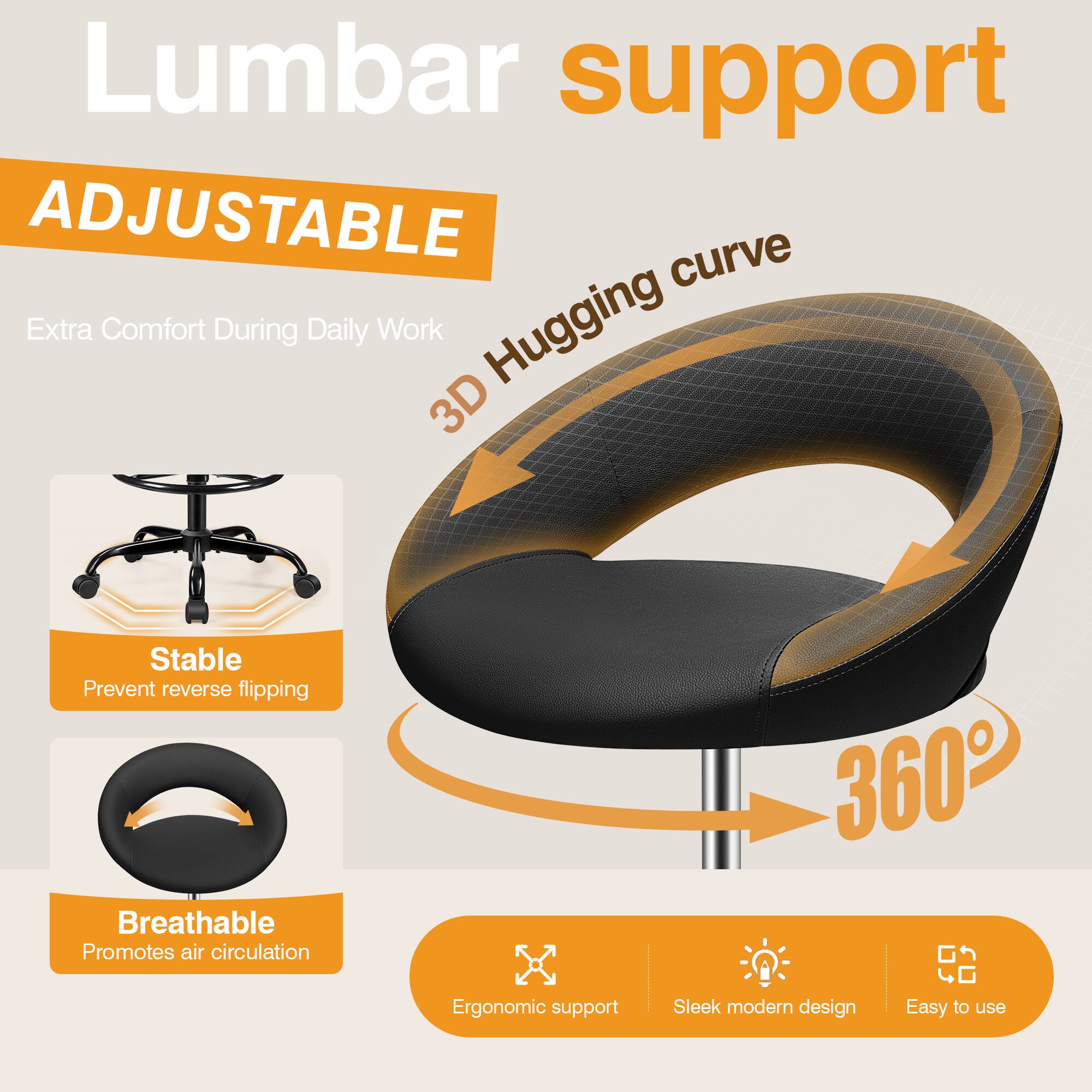 Lumbar support  
ADJUSTABLE  
Extra Comfort During Daily Work  
3D Hugging curve  
Stable  
Prevent reverse flipping  
Breathable  
Promotes air circulation  
360°  
Ergonomic support  
Sleek modern design  
Easy to use