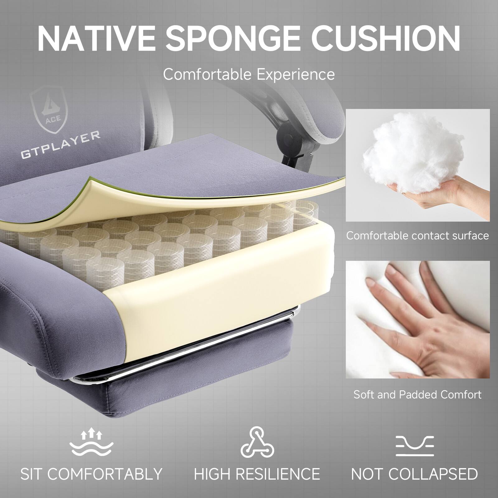 NATIVE SPONGE CUSHION  
Comfortable Experience  

ACE GTPLAYER  

Comfortable contact surface  
Soft and Padded Comfort  

SIT COMFORTABLY  
HIGH RESILIENCE  
NOT COLLAPSED