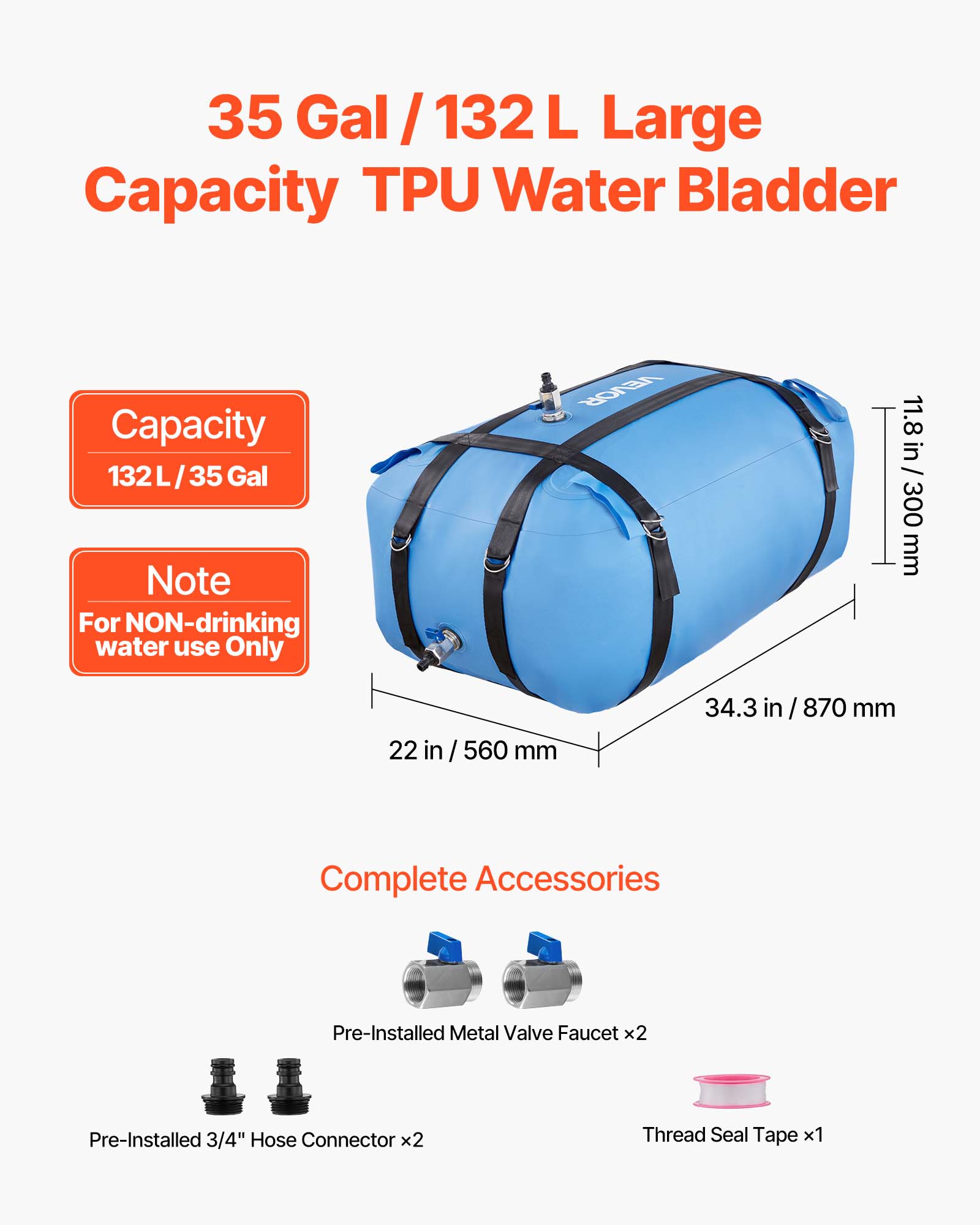 35 Gal / 132 L Large Capacity TPU Water Bladder

Capacity: 132L / 35 Gal

Note: For NON-drinking water use Only

Dimensions:
- 11.8 in / 300 mm
- 22 in / 560 mm
- 34.3 in / 870 mm

Complete Accessories:
- Pre-Installed Metal Valve Faucet x2
- Pre-Installed 3/4" Hose Connector x2
- Thread Seal Tape x1