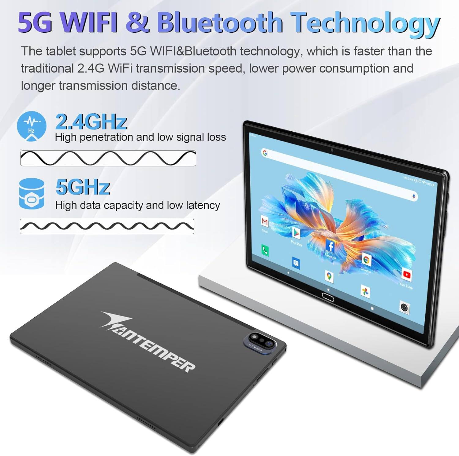 5G WIFI & Bluetooth Technology

The tablet supports 5G WIFI&Bluetooth technology, which is faster than the traditional 2.4G WiFi transmission speed, lower power consumption and longer transmission distance.

- 2.4GHz
  High penetration and low signal loss

- 5GHz
  High data capacity and low latency