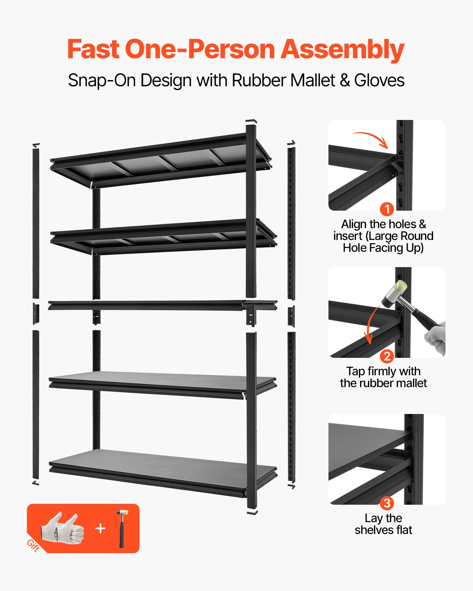 Fast One-Person Assembly  
Snap-On Design with Rubber Mallet & Gloves  

1. Align the holes & insert (Large Round Hole Facing Up)  
2. Tap firmly with the rubber mallet  
3. Lay the shelves flat  

Gift +