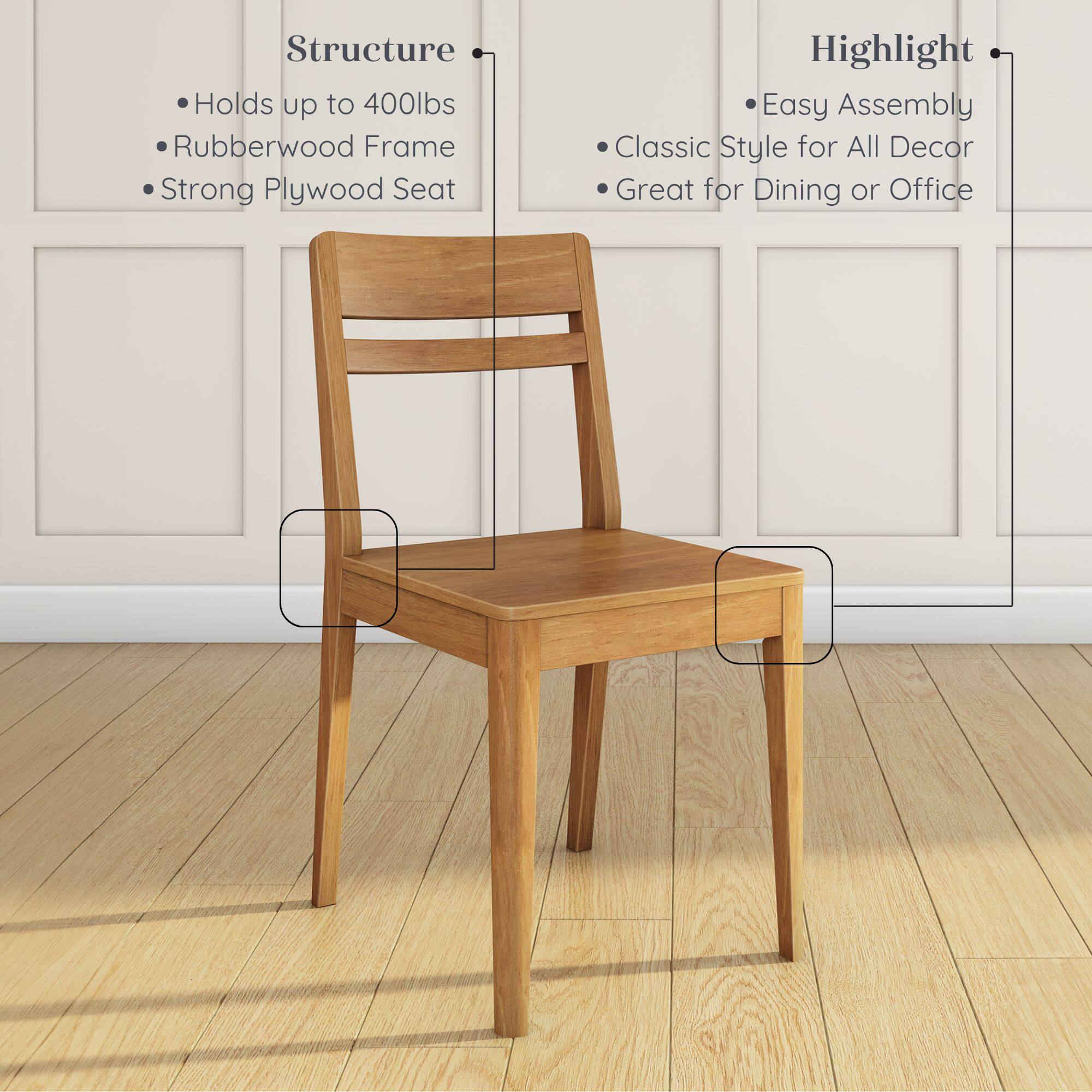 Structure:  
- Holds up to 400lbs  
- Rubberwood Frame  
- Strong Plywood Seat  

Highlight:  
- Easy Assembly  
- Classic Style for All Decor  
- Great for Dining or Office