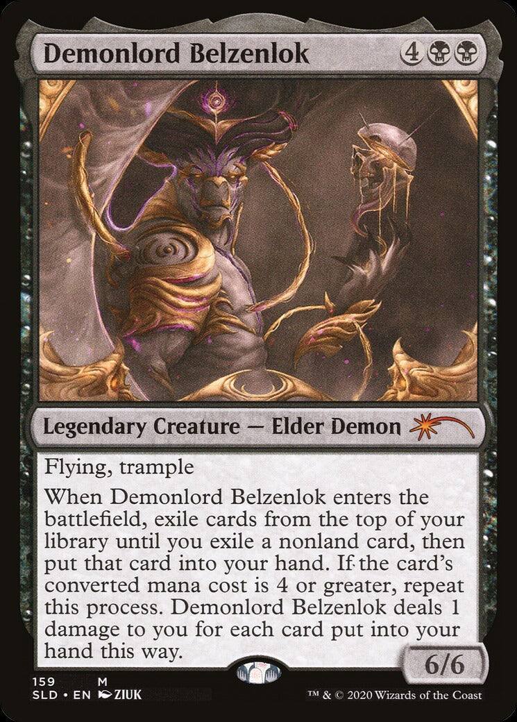Demonlord Belzenlok  
4  
Legendary Creature — Elder Demon  
Flying, trample  

When Demonlord Belzenlok enters the battlefield, exile cards from the top of your library until you exile a nonland card, then put that card into your hand. If the card's converted mana cost is 4 or greater, repeat this process. Demonlord Belzenlok deals 1 damage to you for each card put into your hand this way.  

6/6  

159  
M  
SLD • EN  
ZIUK  
TM & © 2020 Wizards of the Coast