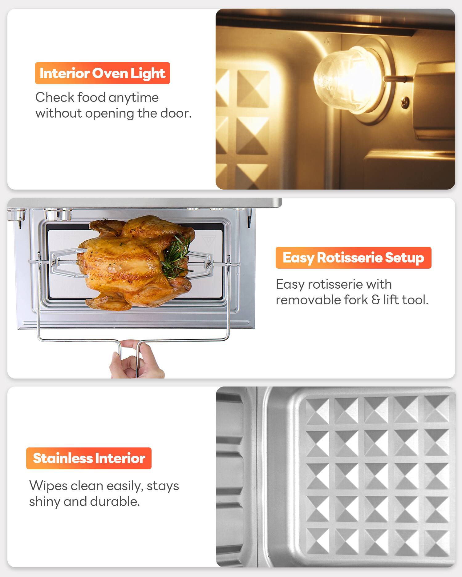 Interior Oven Light  
Check food anytime without opening the door.  

Easy Rotisserie Setup  
Easy rotisserie with removable fork & lift tool.  

Stainless Interior  
Wipes clean easily, stays shiny and durable.