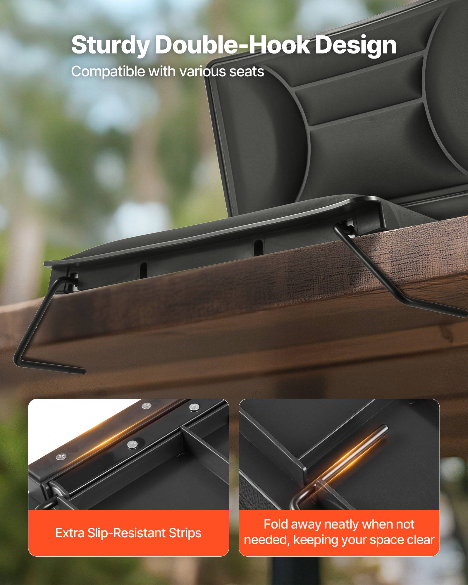 Sturdy Double-Hook Design  
Compatible with various seats  

Extra Slip-Resistant Strips  

Fold away neatly when not needed, keeping your space clear