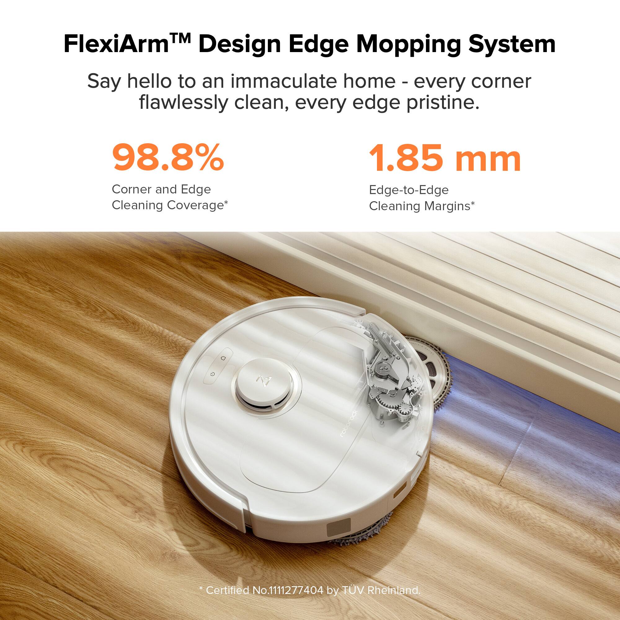 FlexiArm™ Design Edge Mopping System  
Say hello to an immaculate home - every corner flawlessly clean, every edge pristine.  

98.8% Corner and Edge Cleaning Coverage*  
1.85 mm Edge-to-Edge Cleaning Margins*  

*Certified No.1111277404 by TÜV Rheinland.