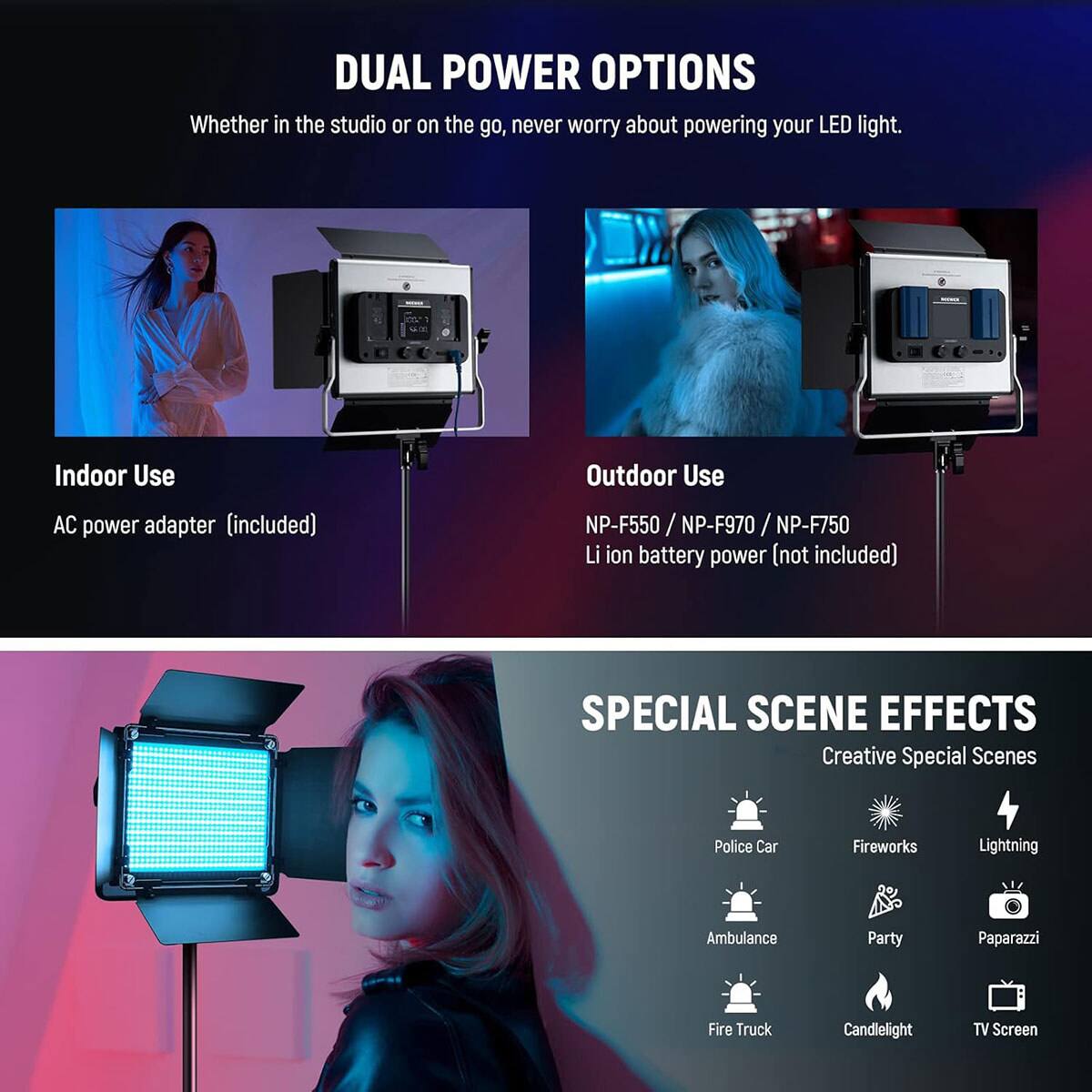 DUAL POWER OPTIONS  
Whether in the studio or on the go, never worry about powering your LED light.  

Indoor Use  
AC power adapter (included)  

Outdoor Use  
NP-F550 / NP-F970 / NP-F750 Li ion battery power (not included)  

SPECIAL SCENE EFFECTS  
Creative Special Scenes  
Police Car  
Fireworks  
Lightning  
Ambulance  
Party  
Paparazzi  
Fire Truck  
Candlelight  
TV Screen