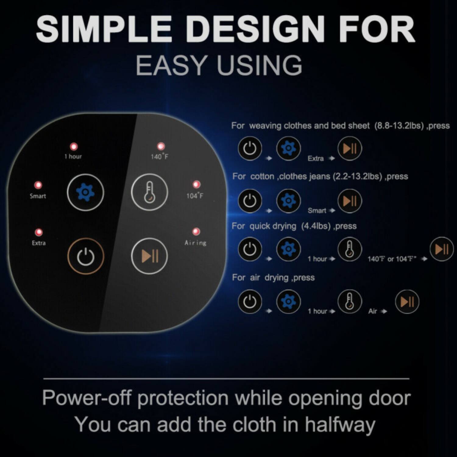 SIMPLE DESIGN FOR EASY USING

For weaving clothes and bed sheet (8.8-13.2lbs), press  
Extra 1 hour 140°F

For cotton, clothes, jeans (2.2-13.2lbs), press  
Smart 1 hour 104°F

For quick drying (4.4lbs), press  
Extra Airing 1 hour 140°F or 104°F

For air drying, press  
1 hour Air

Power-off protection while opening door  
You can add the cloth in halfway