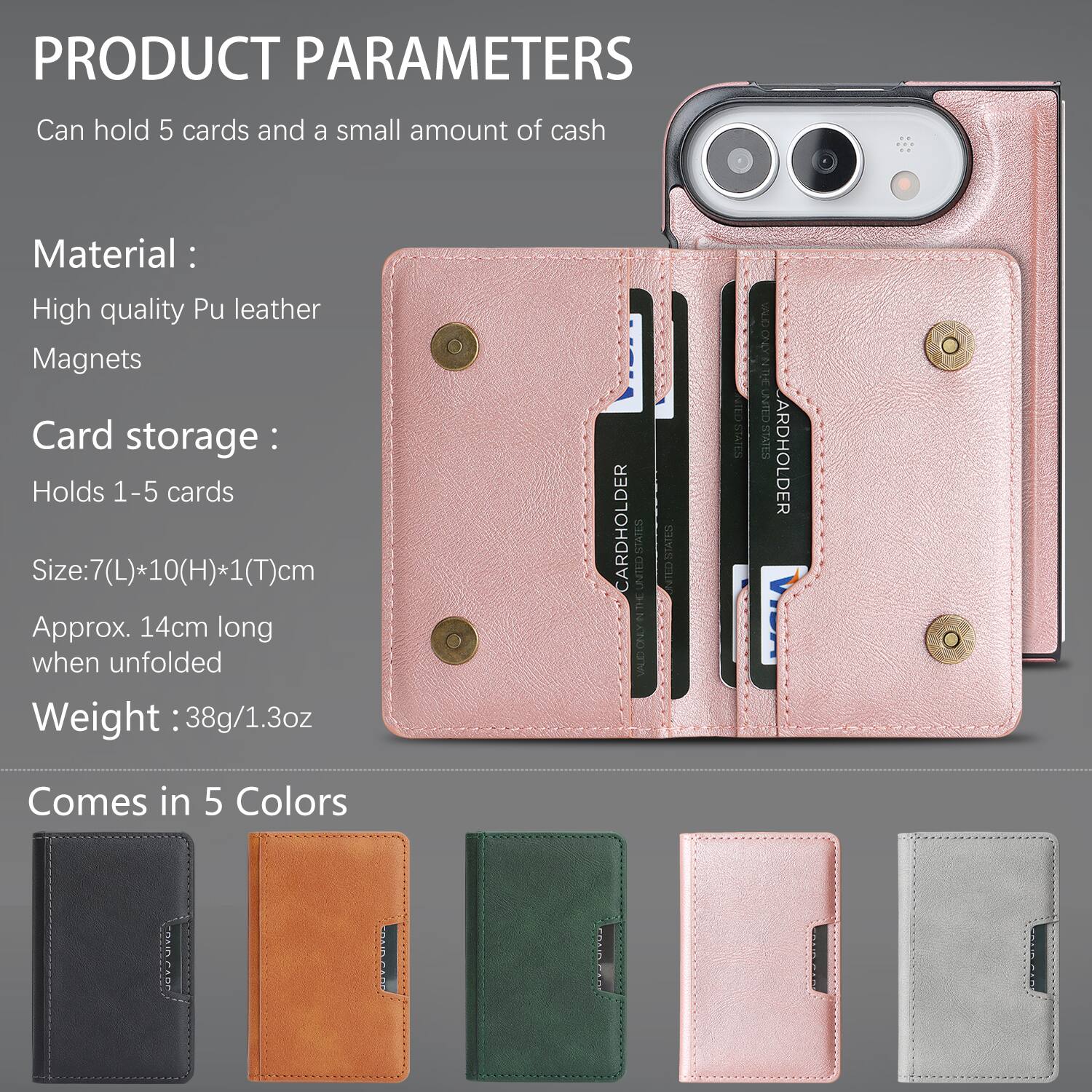 PRODUCT PARAMETERS
Can hold 5 cards and a small amount of cash

Material:
High quality Pu leather
Magnets

Card storage:
Holds 1-5 cards

Size: 7(L)*10(H)*1(T)cm
Approx. 14cm long when unfolded

Weight: 38g/1.3oz

CARDHOLDER

Comes in 5 Colors