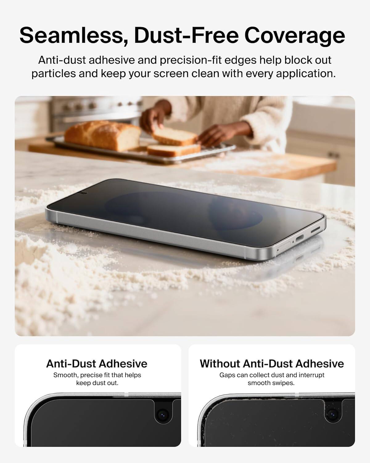 Seamless, Dust-Free Coverage

Anti-dust adhesive and precision-fit edges help block out particles and keep your screen clean with every application.

Anti-Dust Adhesive
Smooth, precise fit that helps keep dust out.

Without Anti-Dust Adhesive
Gaps can collect dust and interrupt smooth swipes.