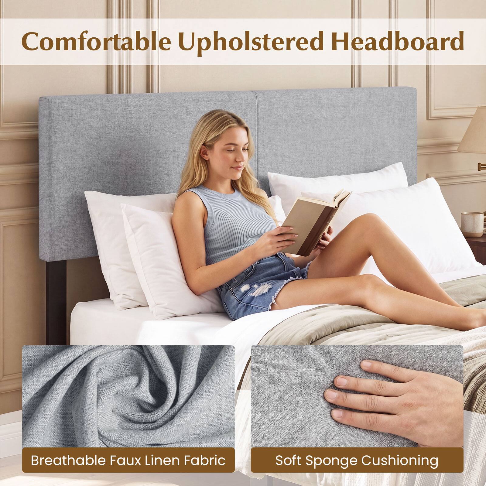 Comfortable Upholstered Headboard  
Breathable Faux Linen Fabric  
Soft Sponge Cushioning