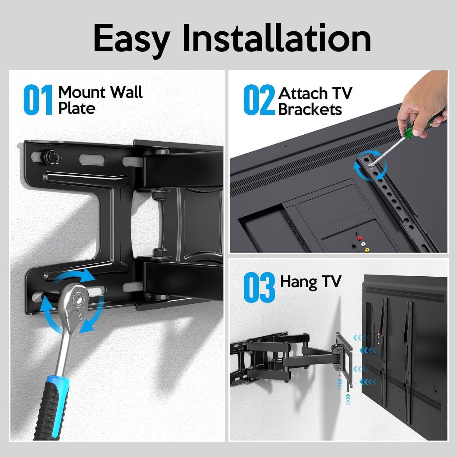 Easy Installation  
01 Mount Wall Plate  
02 Attach TV Brackets  
03 Hang TV