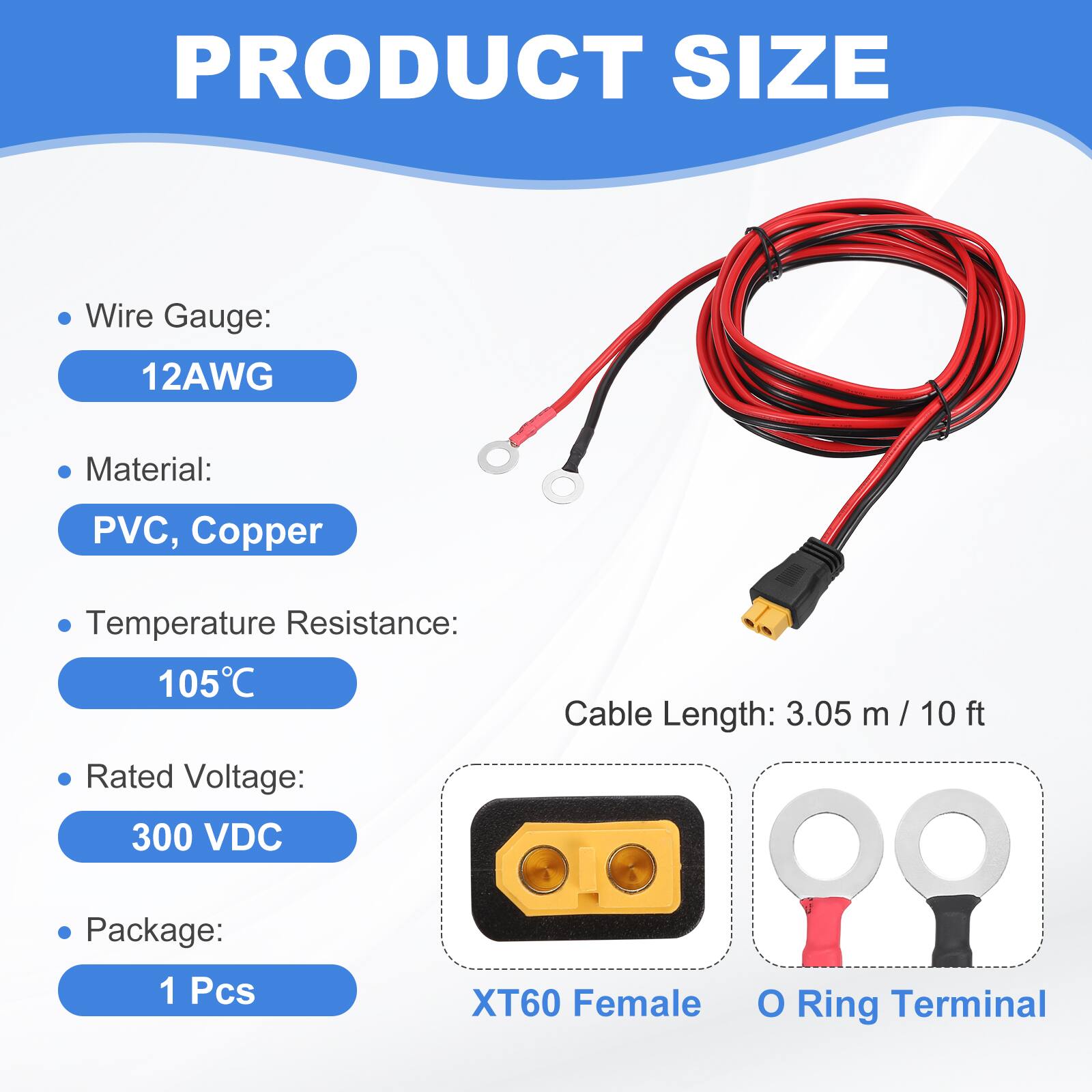 PRODUCT SIZE

- Wire Gauge: 12AWG
- Material: PVC, Copper
- Temperature Resistance: 105°C
- Rated Voltage: 300 VDC
- Cable Length: 3.05 m / 10 ft
- Package: 1 Pcs

XT60 Female O Ring Terminal