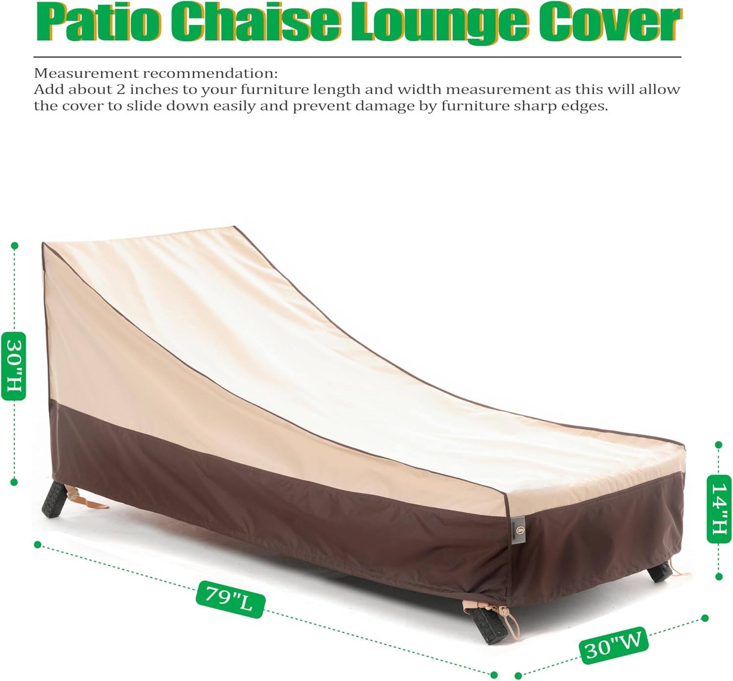 Patio Chaise Lounge Cover

Measurement recommendation:
Add about 2 inches to your furniture length and width measurement as this will allow the cover to slide down easily and prevent damage by furniture sharp edges.

30"H 14"H 79"L 30"W