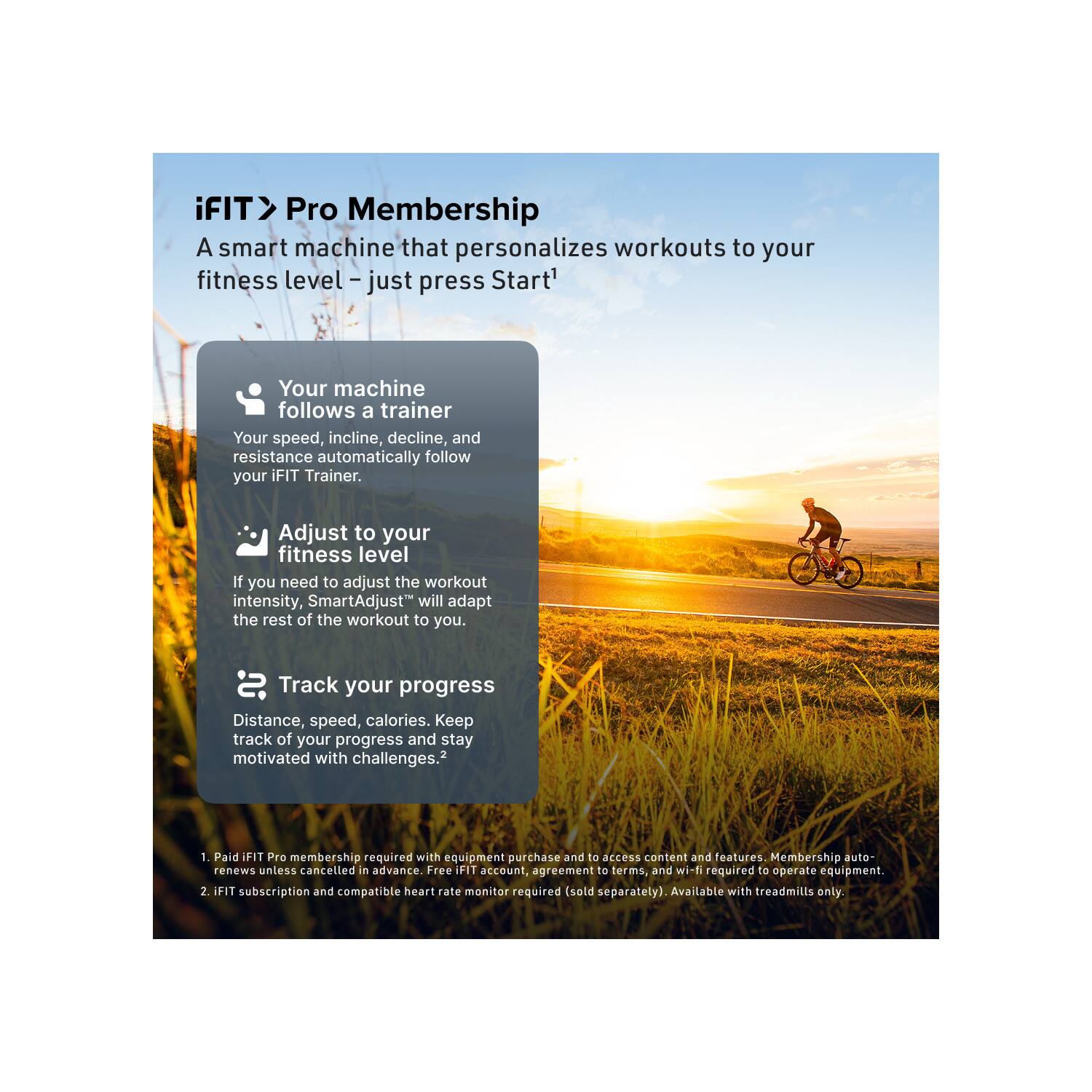 iFIT > Pro Membership  
A smart machine that personalizes workouts to your fitness level – just press Start!

- Your machine follows a trainer  
  Your speed, incline, decline, and resistance automatically follow your iFIT Trainer.

- Adjust to your fitness level  
  If you need to adjust the workout intensity, SmartAdjust™ will adapt the rest of the workout to you.

- Track your progress  
  Distance, speed, calories. Keep track of your progress and stay motivated with challenges.²

1. Paid iFIT Pro membership required with equipment purchase and to access content and features. Membership auto-renews unless cancelled in advance. Free iFIT account, agreement to terms, and wi-fi required to operate equipment.
2. iFIT subscription and compatible heart rate monitor required (sold separately). Available with treadmills only.