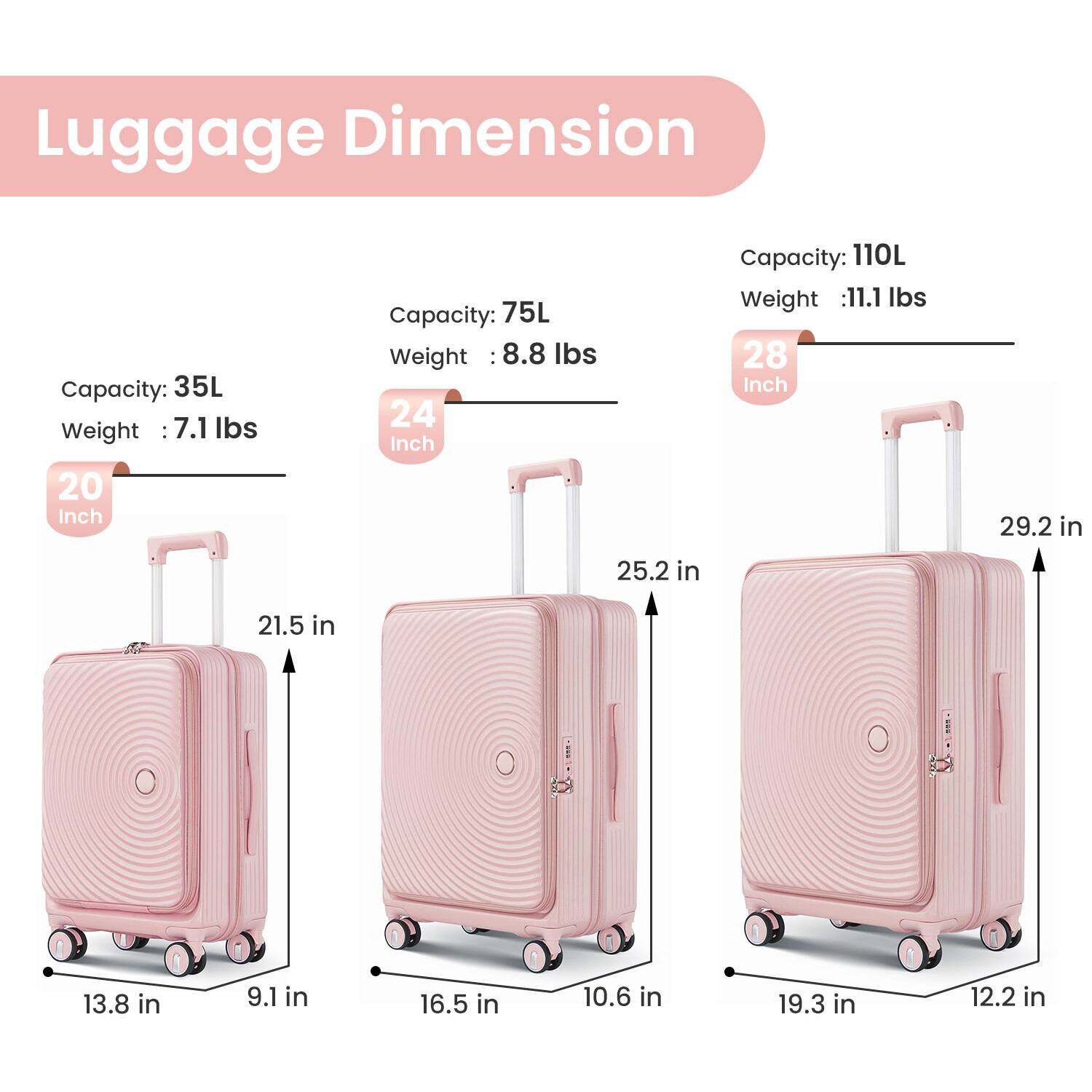Luggage Dimension

20 Inch  
Capacity: 35L  
Weight: 7.1 lbs  
Dimensions: 13.8 in x 9.1 in x 21.5 in

24 Inch  
Capacity: 75L  
Weight: 8.8 lbs  
Dimensions: 16.5 in x 10.6 in x 25.2 in

28 Inch  
Capacity: 110L  
Weight: 11.1 lbs  
Dimensions: 19.3 in x 12.2 in x 29.2 in