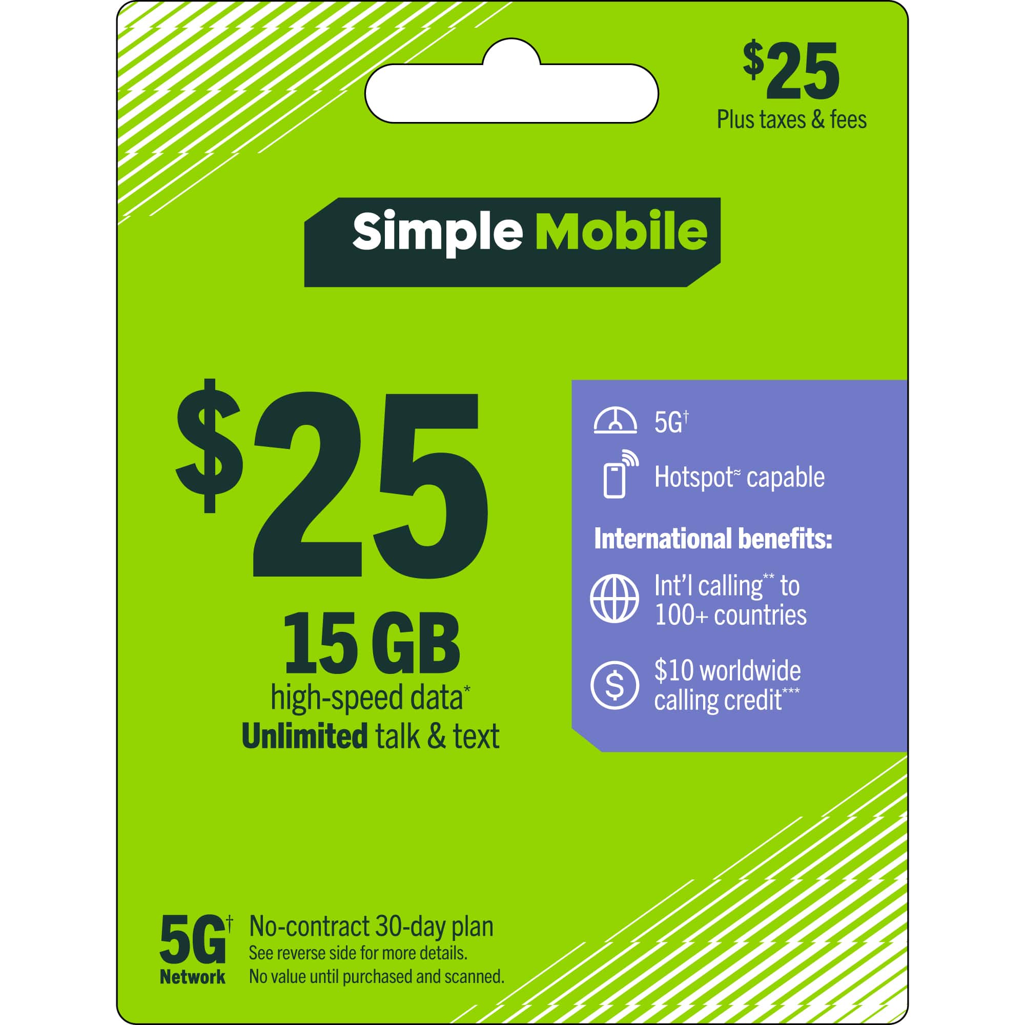 $25 Plus taxes & fees  
Simple Mobile 5G+  
$25  
15 GB high-speed data*  
Unlimited talk & text  
5G+ Network  
Hotspot* capable  
International benefits:  
Int'l calling* to 100+ countries  
$10 worldwide calling credit**  
No-contract 30-day plan  
See reverse side for more details.  
Network  
No value until purchased and scanned.