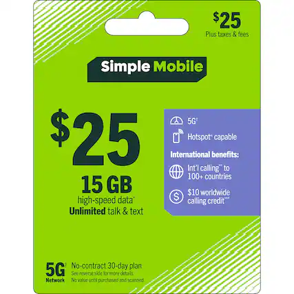$25 Plus taxes & fees
Simple Mobile 5G+
$25
15 GB high-speed data*
Unlimited talk & text
5G+ Network
Hotspot* capable
International benefits:
Int'l calling* to 100+ countries
$10 worldwide calling credit**
No-contract 30-day plan
See reverse side for more details.
Network
No value until purchased and scanned.