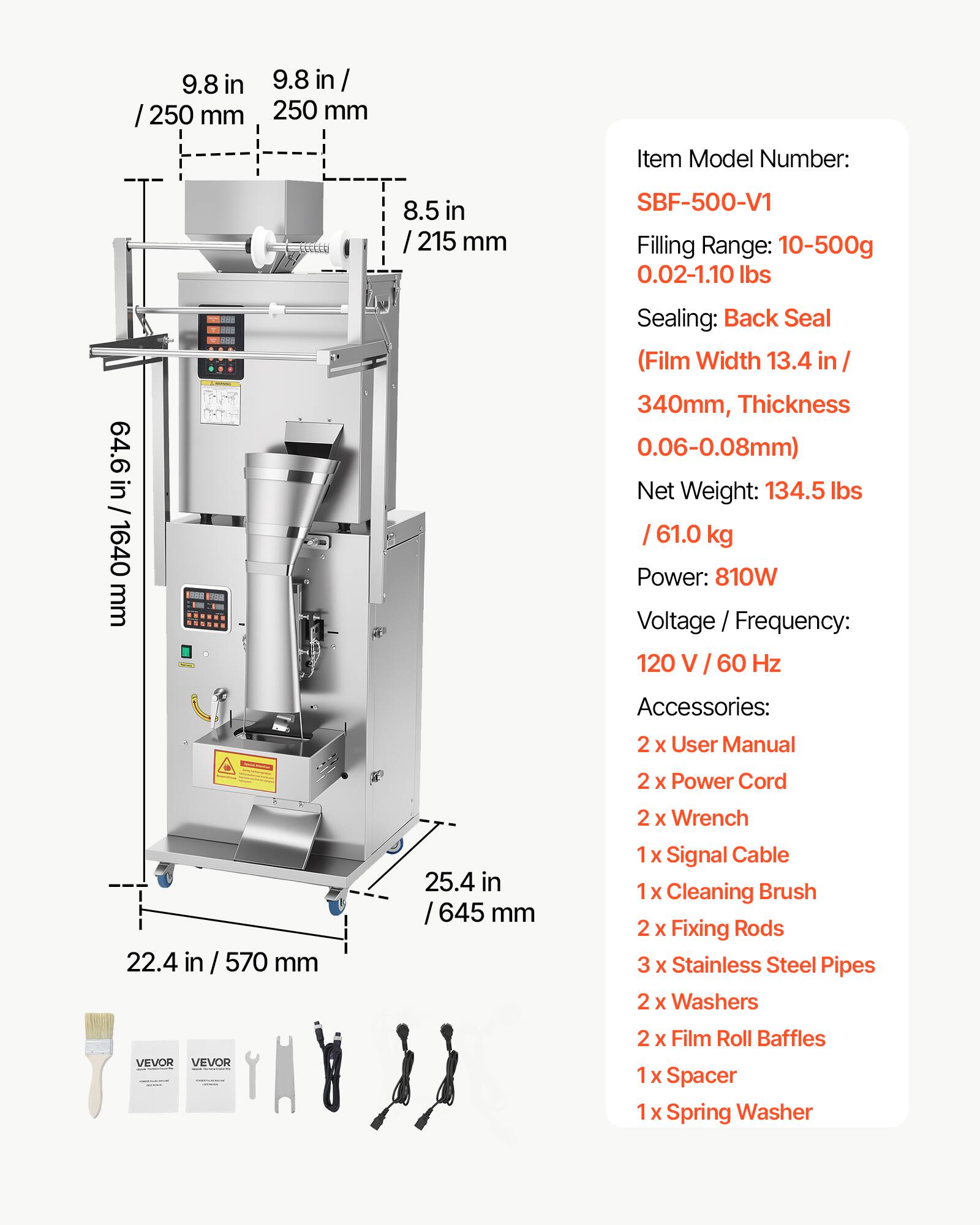 9.8 in / 250 mm  
8.5 in / 215 mm  
64.6 in / 1640 mm  
25.4 in / 645 mm  
22.4 in / 570 mm  

Item Model Number: SBF-500-V1  
Filling Range: 10-500g / 0.02-1.10 lbs  
Sealing: Back Seal (Film Width 13.4 in / 340mm, Thickness 0.06-0.08mm)  
Net Weight: 134.5 lbs / 61.0 kg  
Power: 810W  
Voltage / Frequency: 120 V / 60 Hz  

Accessories:  
2 x User Manual  
2 x Power Cord  
2 x Wrench  
1 x Signal Cable  
1 x Cleaning Brush  
2 x Fixing Rods  
3 x Stainless Steel Pipes  
2 x Washers  
2 x Film Roll Baffles  
1 x Spacer  
1 x Spring Washer
