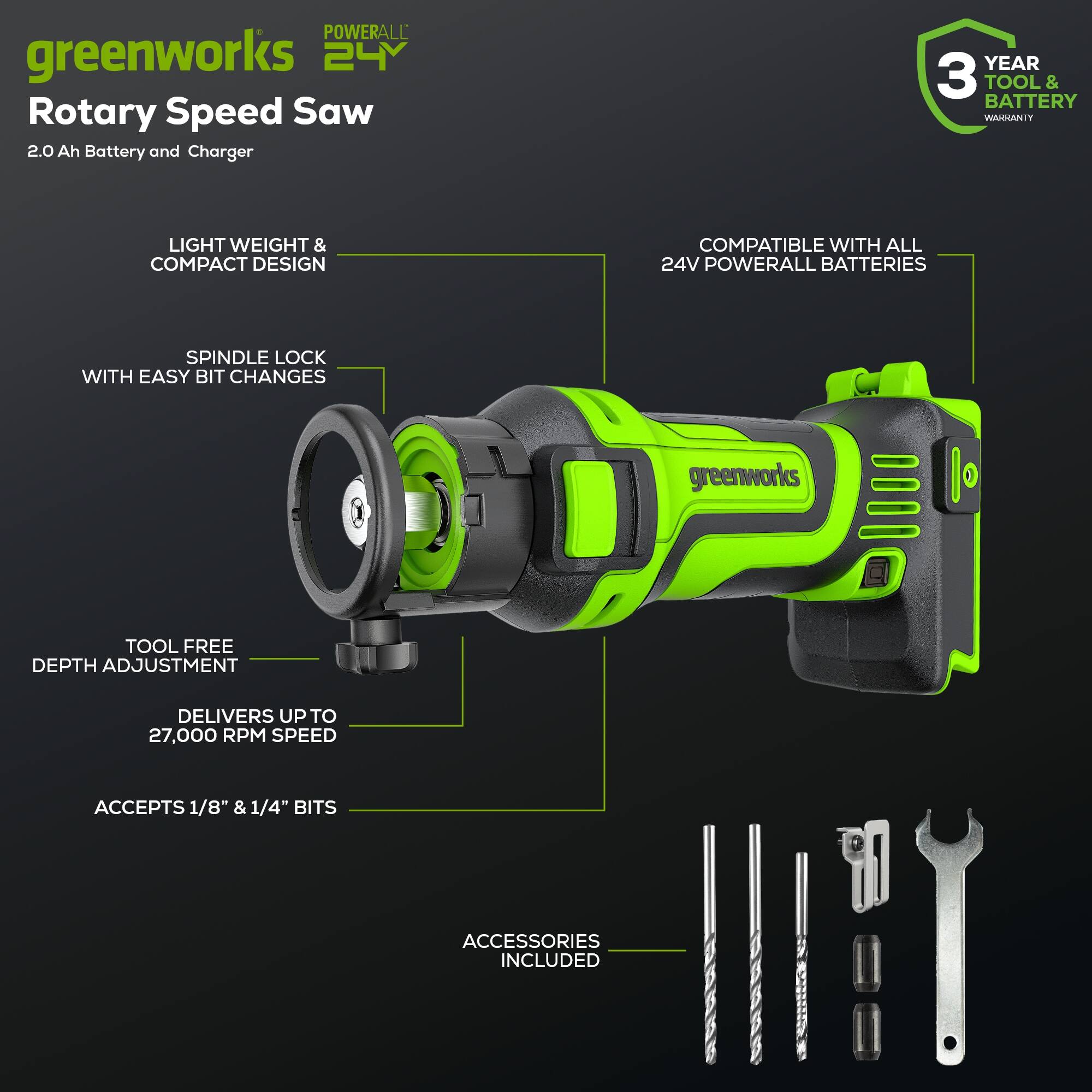 POWERALL greenworks 24 Rotary Speed Saw 2.0 Ah Battery and Charger  
YEAR 3 TOOL & BATTERY WARRANTY  
LIGHT WEIGHT & COMPACT DESIGN  
COMPATIBLE WITH ALL 24V POWERALL BATTERIES  
SPINDLE LOCK WITH EASY BIT CHANGES  
greenworks TOOL FREE DEPTH ADJUSTMENT  
DELIVERS UP TO 27,000 RPM SPEED  
ACCEPTS 1/8" & 1/4" BITS  
ACCESSORIES INCLUDED