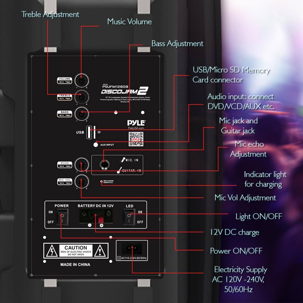 - Treble Adjustment
- Music Volume
- Bass Adjustment
- USB/Micro SD Memory Card connector
- Audio input: connect DVD/VCD/AUX etc.
- Mic jack and Guitar jack
- Mic echo Adjustment
- Indicator light for charging
- Mic Vol Adjustment
- Light ON/OFF
- 12V DC charge
- Power ON/OFF
- Electricity Supply AC 120V - 240V, 50/60Hz
- CAUTION: RISK OF ELECTRIC SHOCK - DO NOT OPEN
- MADE IN CHINA
- PYLE DISCOJAM 2
- PSUFM12800
- PYLEUSA.com
- POWER
- BATTERY DC IN 12V
- LED
- ON/OFF
- AC 110-240V 50/60Hz