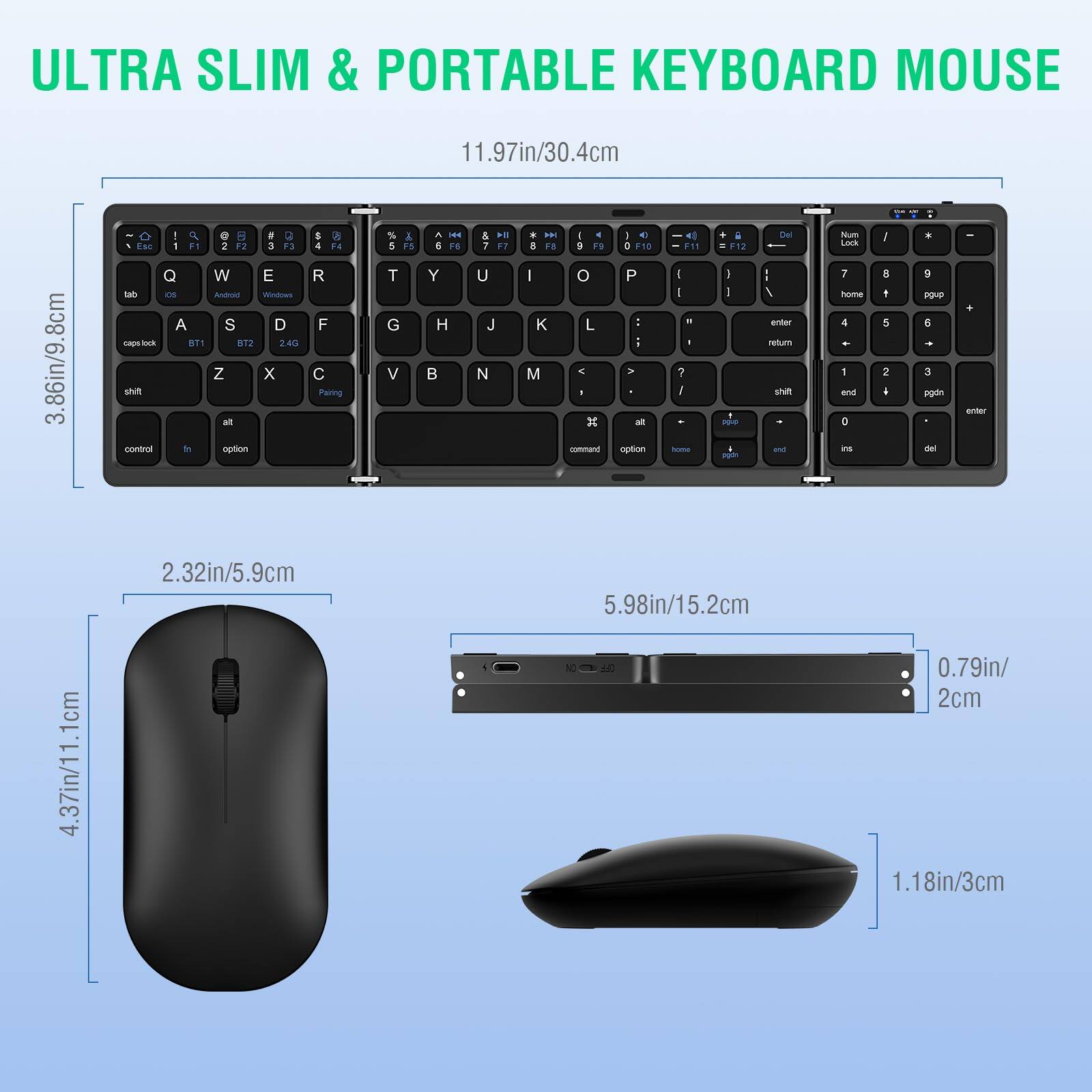 ULTRA SLIM & PORTABLE KEYBOARD MOUSE

11.97in/30.4cm

3.86in/9.8cm

2.32in/5.9cm

5.98in/15.2cm

4.37in/11.1cm

0.79in/2cm

1.18in/3cm