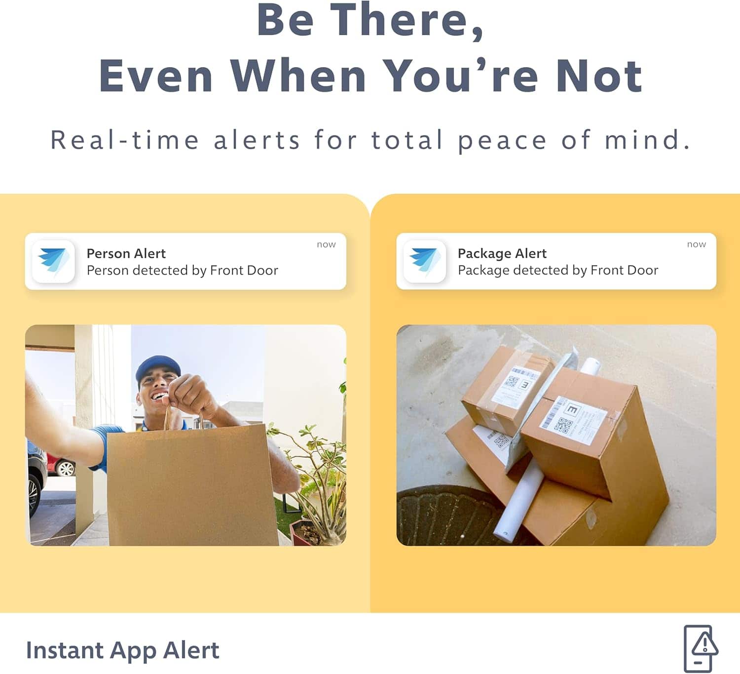 Be There, Even When You're Not Real-time alerts for total peace of mind. Person Alert: Person detected by Front Door now. Package Alert: Package detected by Front Door now. Instant App Alert.