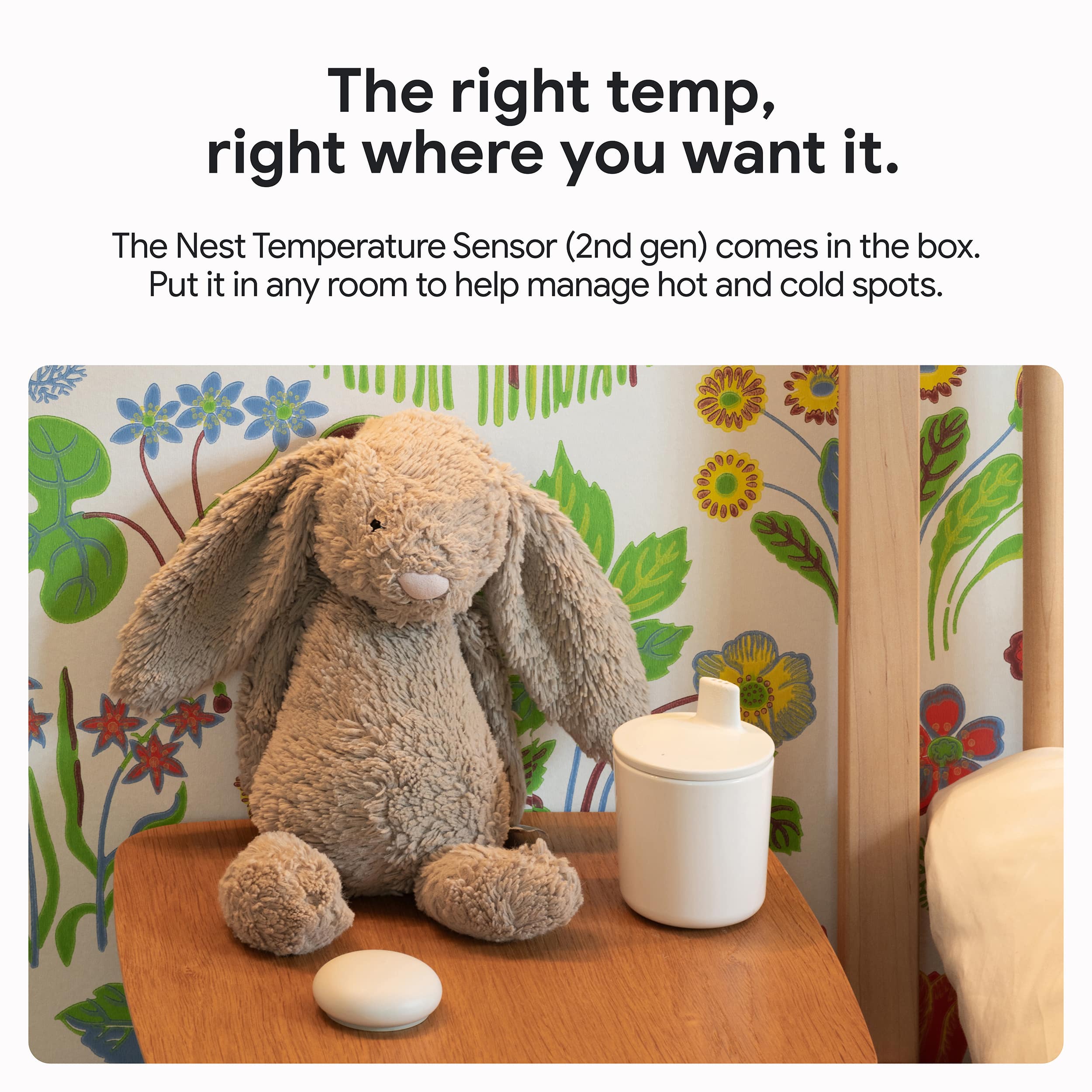 The right temperature, right where you want it. The Nest Temperature Sensor (2nd gen) comes in the box. Put it in any room to help manage hot and cold spots.