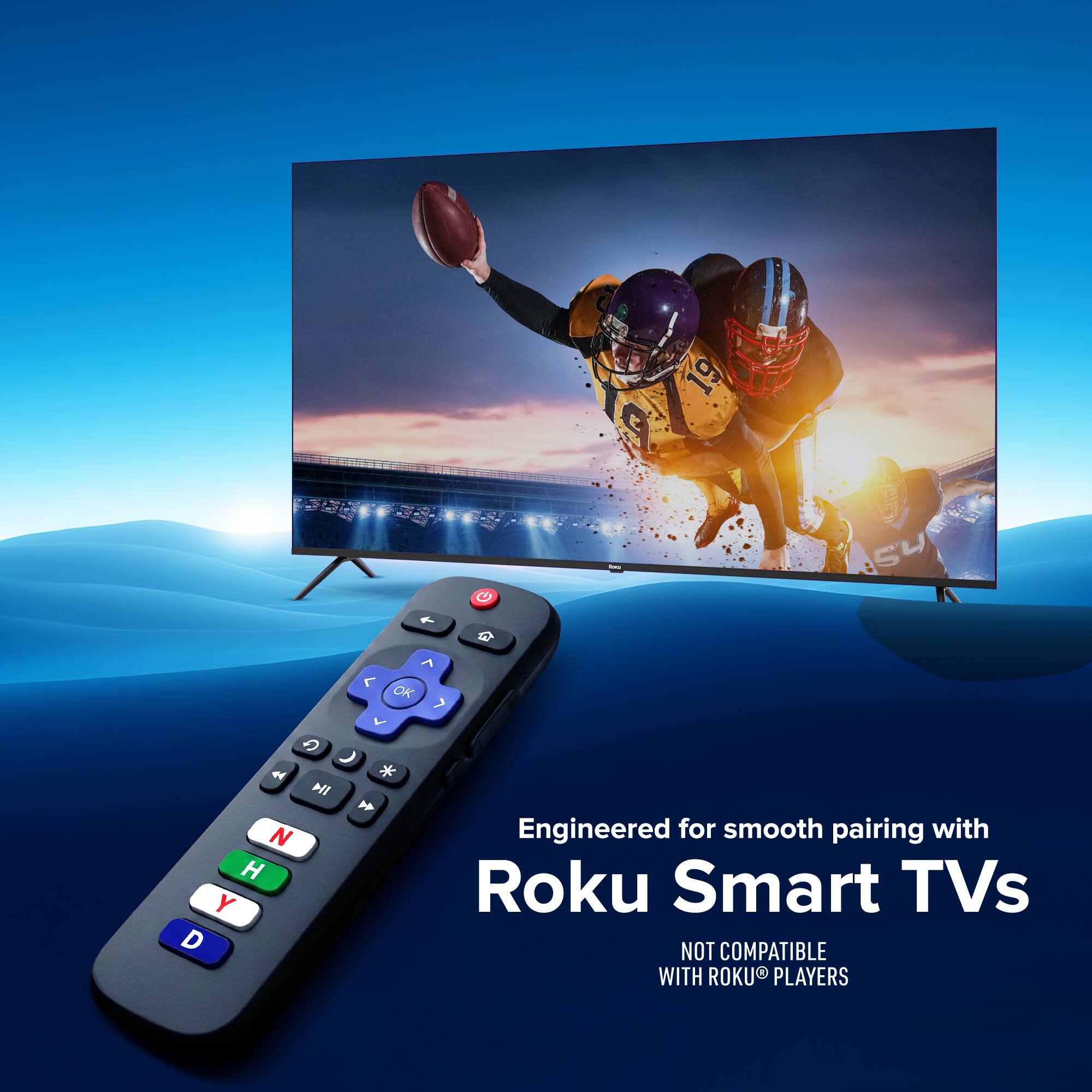 Engineered for smooth pairing with Roku Smart TVs  
NOT COMPATIBLE WITH ROOKU PLAYERS