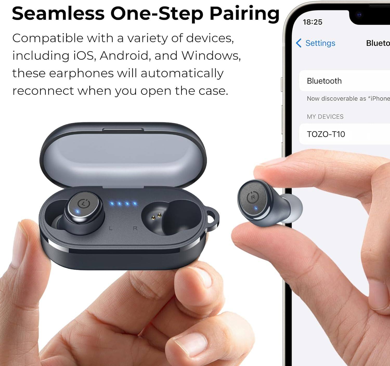 Seamless One-Step Pairing

Compatible with a variety of devices, including iOS, Android, and Windows, these earphones will automatically reconnect when you open the case.

18:25

Settings

Bluetooth

Now discoverable as "iPhone"

MY DEVICES

TOZO-T10