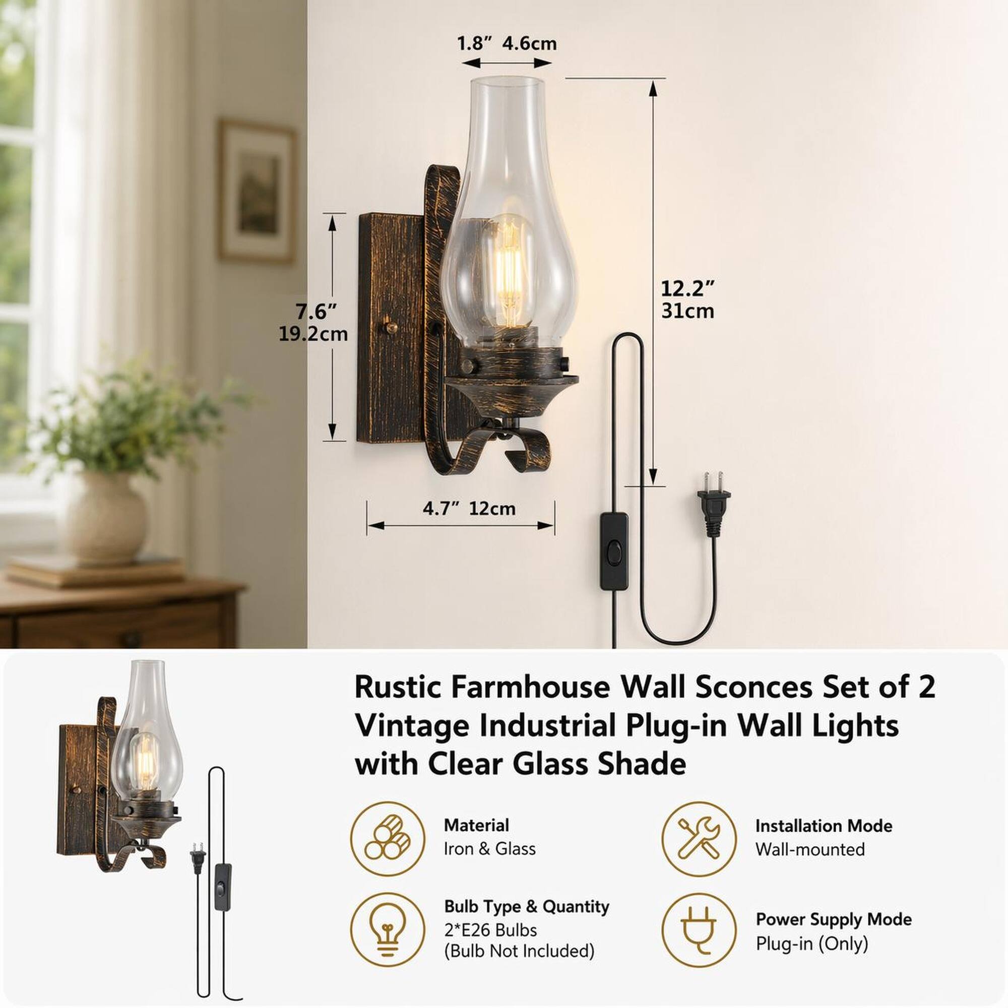 1.8" 4.6cm  
7.6" 19.2cm  
12.2" 31cm  
4.7" 12cm  

Rustic Farmhouse Wall Sconces Set of 2 Vintage Industrial Plug-in Wall Lights with Clear Glass Shade  

Material: Iron & Glass  
Installation Mode: Wall-mounted  
Bulb Type & Quantity: 2*E26 Bulbs (Bulb Not Included)  
Power Supply Mode: Plug-in (Only)