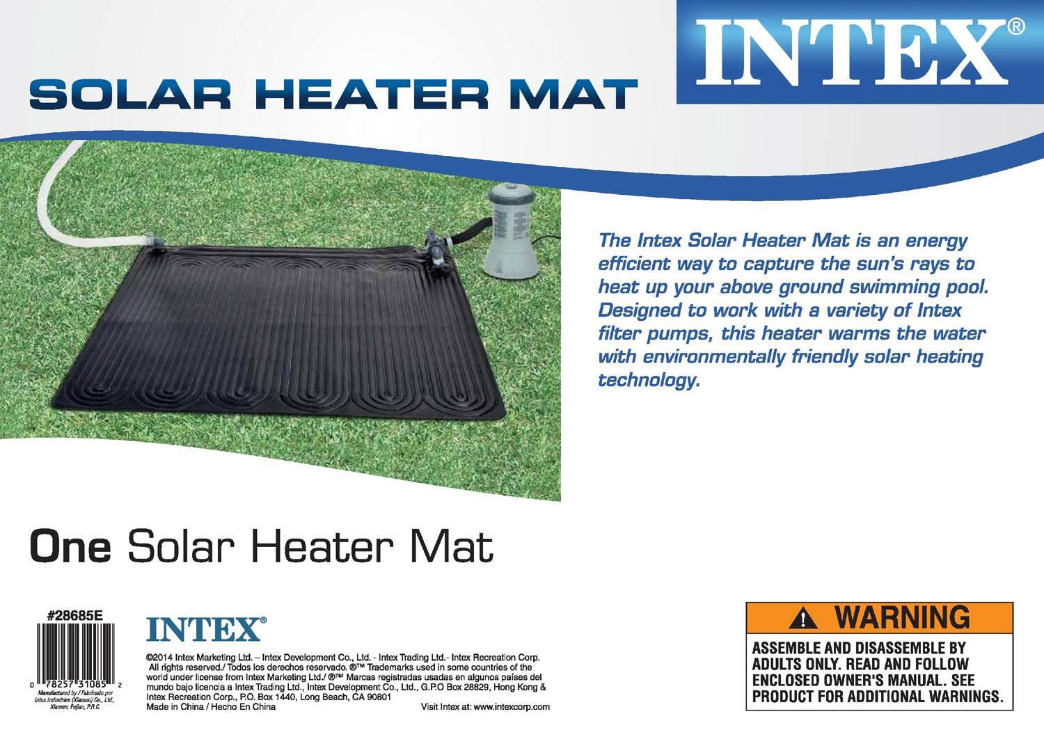 **INTEX®**

**SOLAR HEATER MAT**

The Intex Solar Heater Mat is an energy efficient way to capture the sun's rays to heat up your above ground swimming pool. Designed to work with a variety of Intex filter pumps, this heater warms the water with environmentally friendly solar heating technology.

**One Solar Heater Mat**

#28685E

©2014 Intex Marketing Ltd. - Intex Development Co., Ltd. - Intex Trading Ltd. - Intex Recreation Corp. All rights reserved. Todos los derechos reservado.

Trademarks used in some countries of the world under license from Intex Marketing Ltd.

Visit Intex at: www.intexcorp.com

Made in China / Hecho En China

**WARNING**

ASSEMBLE AND DISASSEMBLE BY ADULTS ONLY. READ AND FOLLOW ENCLOSED OWNER'S MANUAL. SEE PRODUCT FOR ADDITIONAL WARNINGS.
