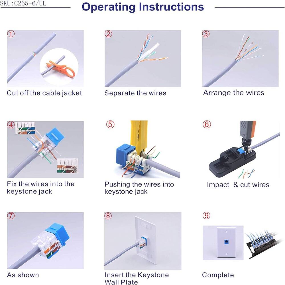 SKU: C265-6/UL

Operating Instructions

1. Cut off the cable jacket
2. Separate the wires
3. Arrange the wires
4. Fix the wires into the keystone jack
5. Pushing the wires into keystone jack
6. Impact & cut wires
7. As shown
8. Insert the Keystone Wall Plate
9. Complete