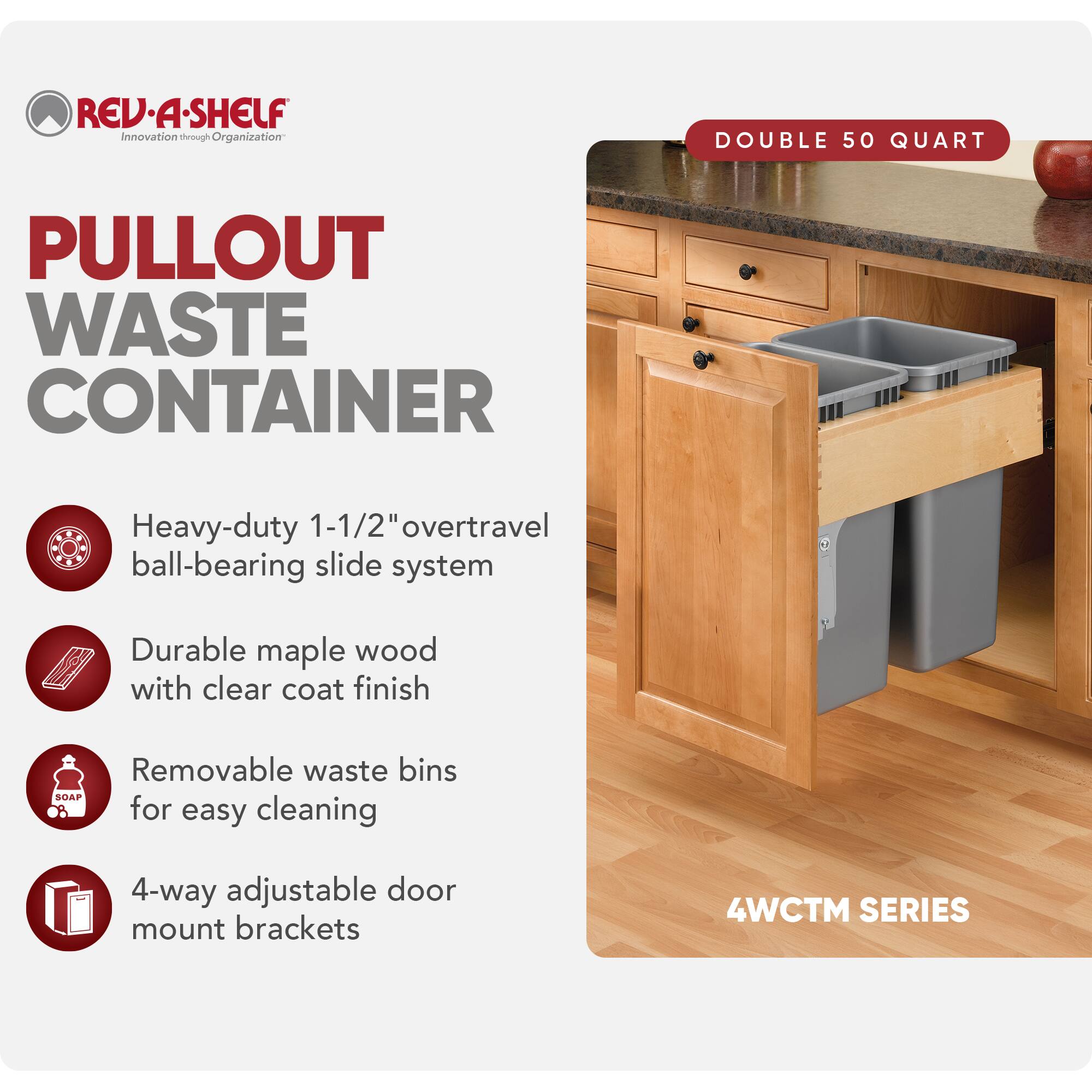 REV-A-SHELF Innovation through Organization

PULLOUT WASTE CONTAINER

- Heavy-duty 1-1/2" overtravel ball-bearing slide system
- Durable maple wood with clear coat finish
- Removable waste bins for easy cleaning
- 4-way adjustable door mount brackets

DOUBLE 50 QUART

4WCTM SERIES