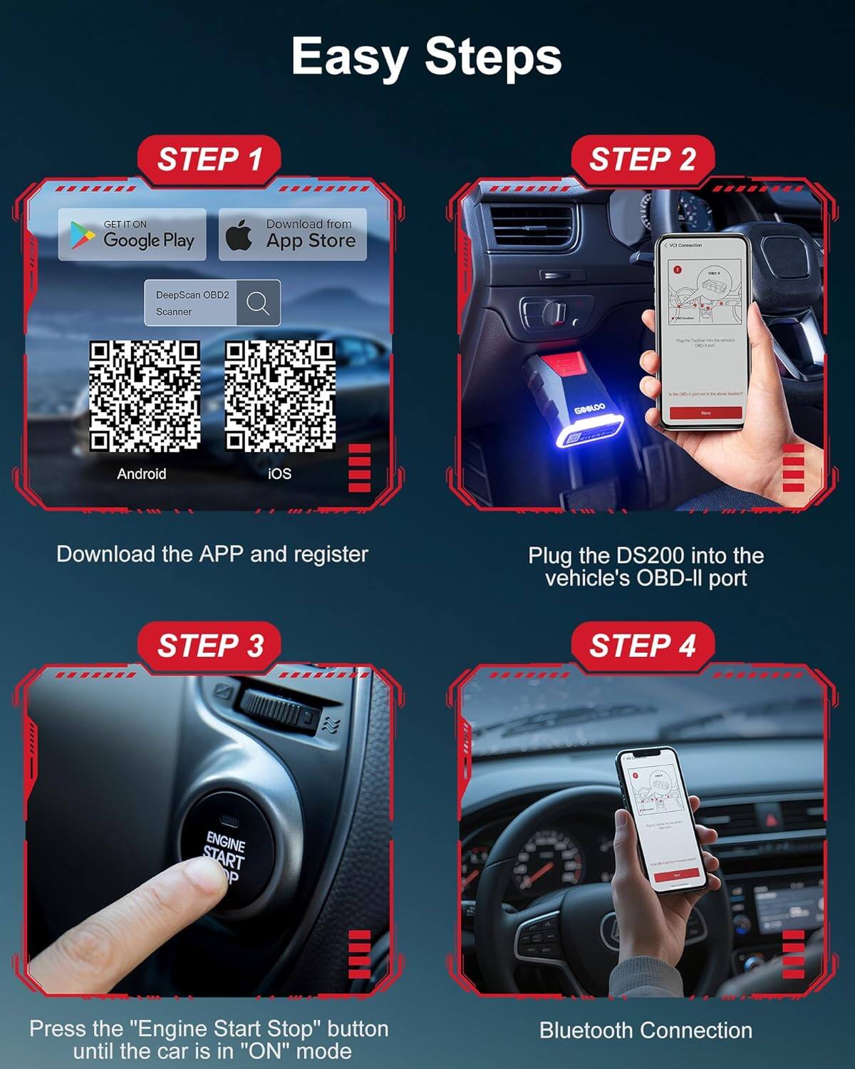 Easy Steps

STEP 1
- GET IT ON Google Play
- Download from App Store
- DeepScan OBD2 Scanner
- Android iOS
- Download the APP and register

STEP 2
- Plug the DS200 into the vehicle's OBD-II port

STEP 3
- Press the "Engine Start Stop" button until the car is in "ON" mode

STEP 4
- Bluetooth Connection
