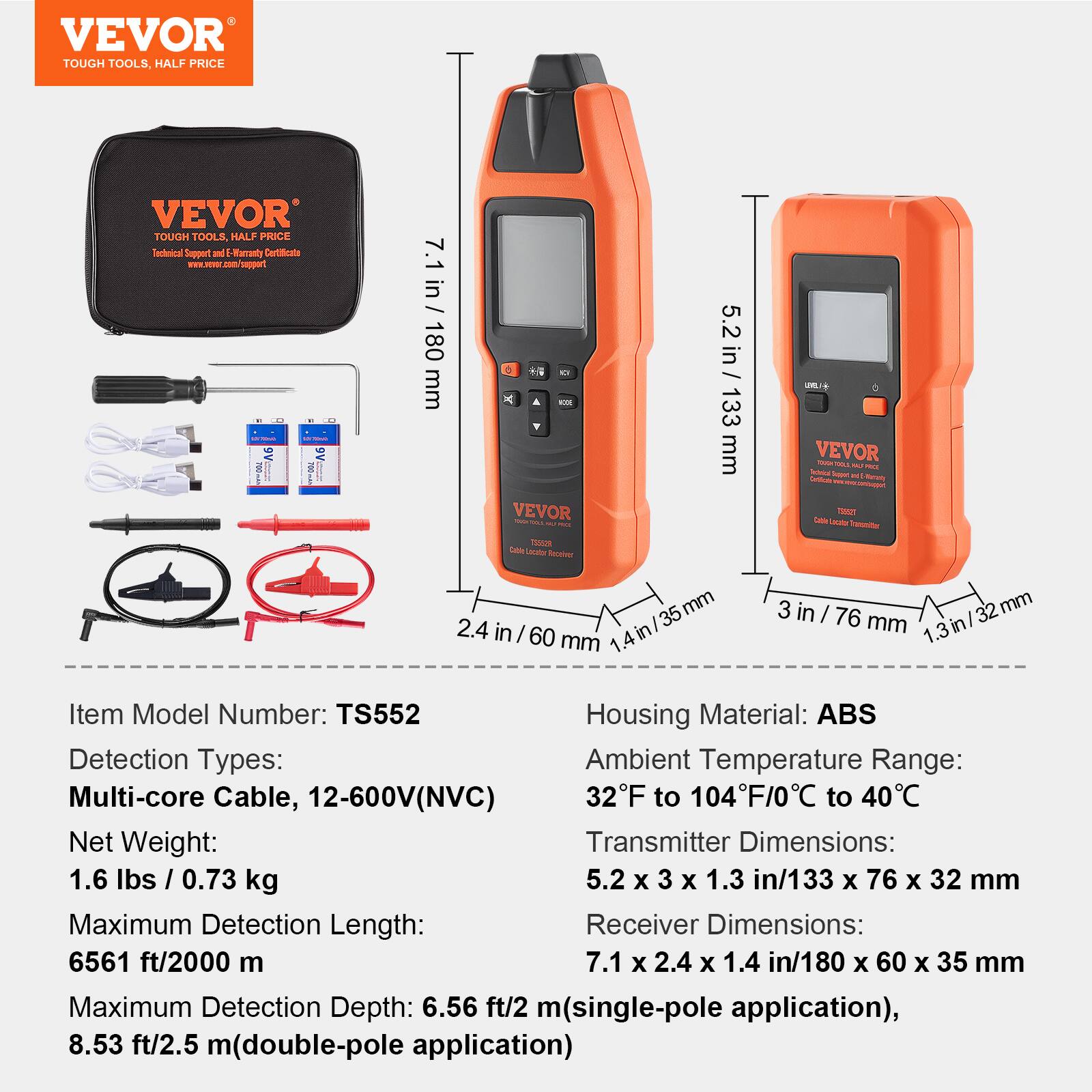 VEVOR TOUGH TOOLS, HALF PRICE

Technical Support and E-Verify Certificates
www.vevor.com/support

Item Model Number: TS552
Detection Types: Multi-core Cable, 12-600V(NVC)
Net Weight: 1.6 lbs / 0.73 kg
Maximum Detection Length: 6561 ft / 2000 m
Maximum Detection Depth: 6.56 ft / 2 m (single-pole application), 8.53 ft / 2.5 m (double-pole application)

Housing Material: ABS
Ambient Temperature Range: 32°F to 104°F / 0°C to 40°C
Transmitter Dimensions: 5.2 x 3 x 1.3 in / 133 x 76 x 32 mm
Receiver Dimensions: 7.1 x 2.4 x 1.4 in / 180 x 60 x 35 mm