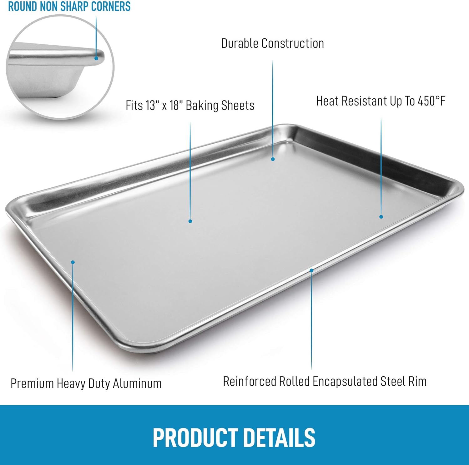- ROUND NON SHARP CORNERS
- Fits 13" x 18" Baking Sheets
- Durable Construction
- Heat Resistant Up To 450°F
- Premium Heavy Duty Aluminum
- Reinforced Rolled Encapsulated Steel Rim

PRODUCT DETAILS