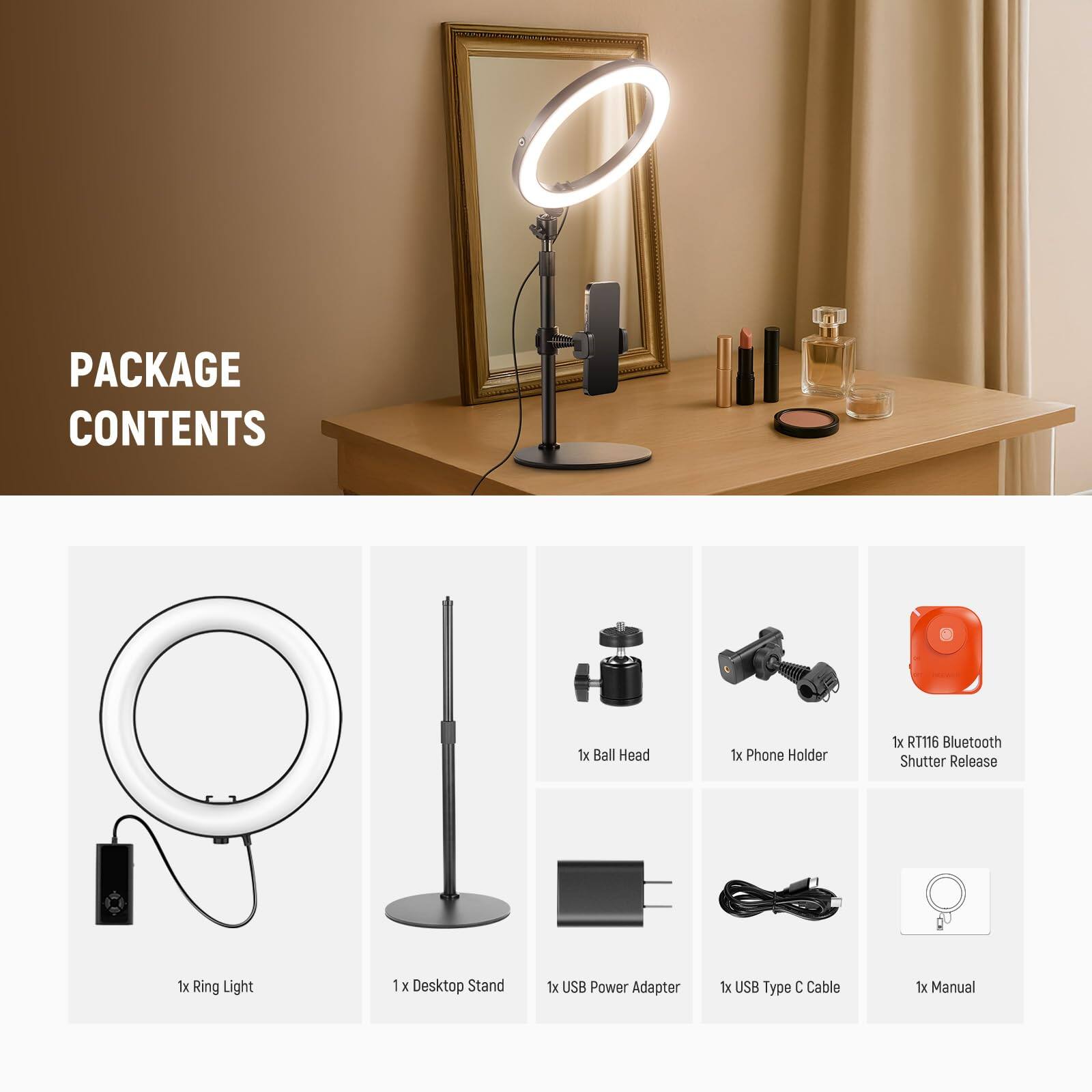 PACKAGE CONTENTS

1x Ball Head  
1x Phone Holder  
1x RT116 Bluetooth Shutter Release  
1x Ring Light  
1x Desktop Stand  
1x USB Power Adapter  
1x USB Type C Cable  
1x Manual