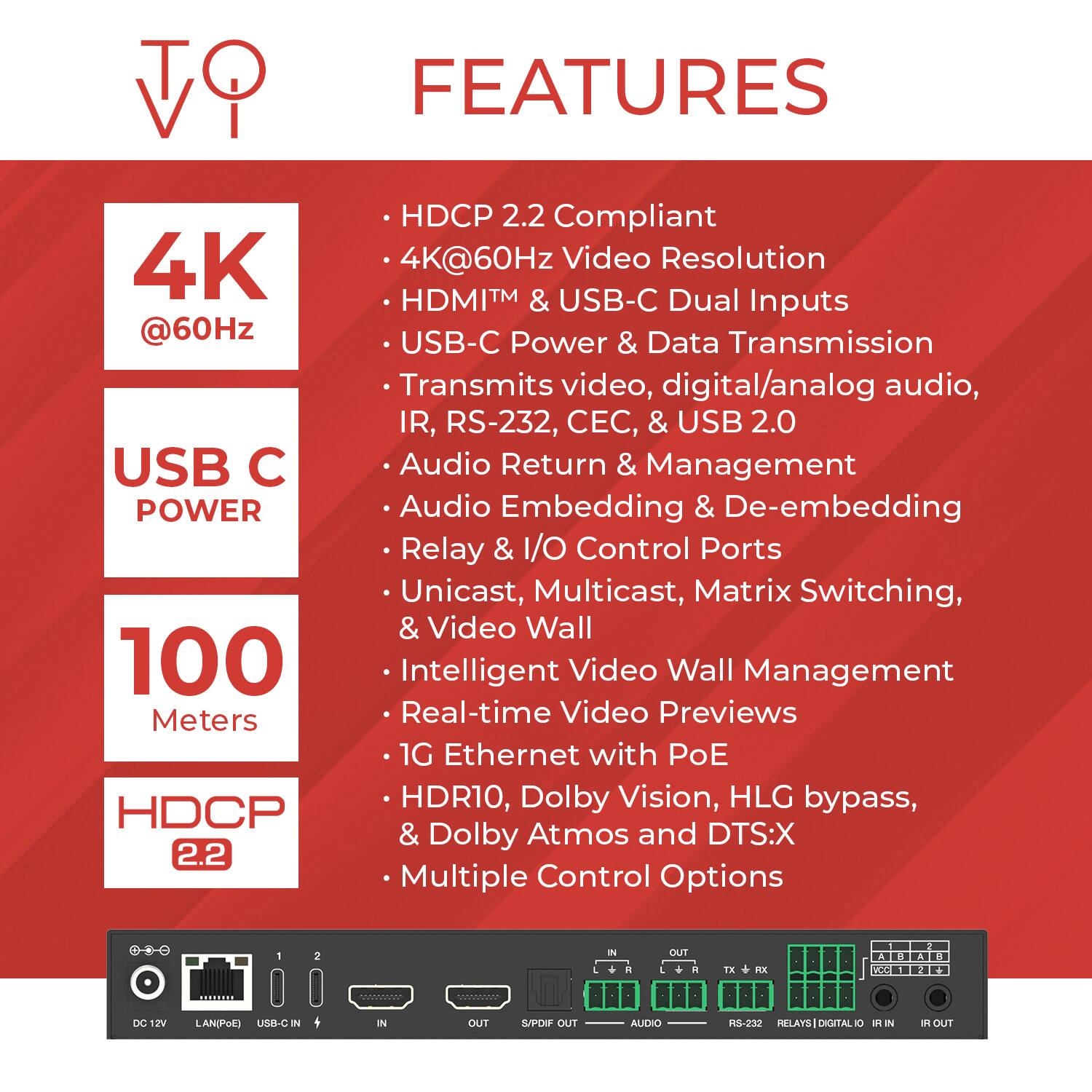**Features**

- **HDCP 2.2 Compliant**
- **4K@60Hz Video Resolution**
- **HDMI™ & USB-C Dual Inputs**
- **USB-C Power & Data Transmission**
- **Transmits video, digital/analog audio, IR, RS-232, CEC, & USB 2.0**
- **Audio Return & Management**
- **Audio Embedding & De-embedding**
- **Relay & I/O Control Ports**
- **Unicast, Multicast, Matrix Switching, & Video Wall**
- **100 Meters**
- **Intelligent Video Wall Management**
- **Real-time Video Previews**
- **1G Ethernet with PoE**
- **HDR10, Dolby Vision, HLG bypass, HDCP & Dolby Atmos and DTS:X**
- **Multiple Control Options**

**Additional Details:**
- DC 12V
- LAN/POE
- USB-C IN
- IN
- OUT
- S/PDIF OUT
- AUDIO
- RS-232
- RELAYS | DIGITAL I/O
- IR IN
- IR OUT