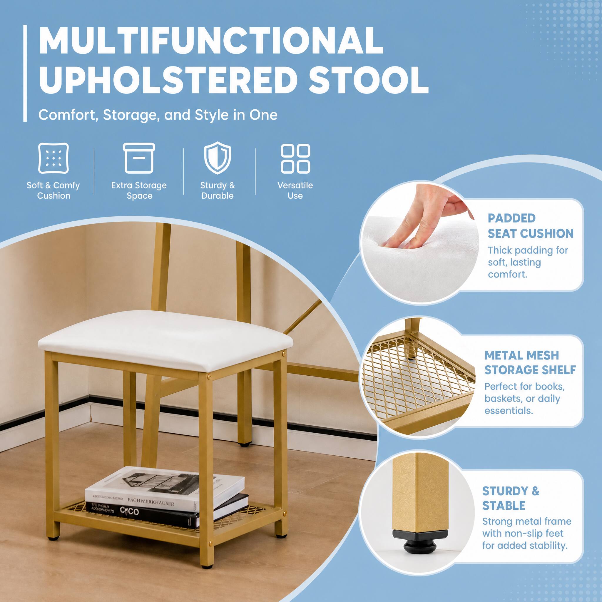 MULTIFUNCTIONAL UPHOLSTERO STOOL  
Comfort, Storage, and Style in One

Soft & Comfy Cushion  
Extra Storage Space  
Sturdy & Durable  
Versatile Use

PADDED SEAT CUSHION  
Thick padding for soft, lasting comfort.

METAL MESH STORAGE SHELF  
Perfect for books, baskets, or daily essentials.

STURDY & STABLE  
Strong metal frame with non-slip feet for added stability.