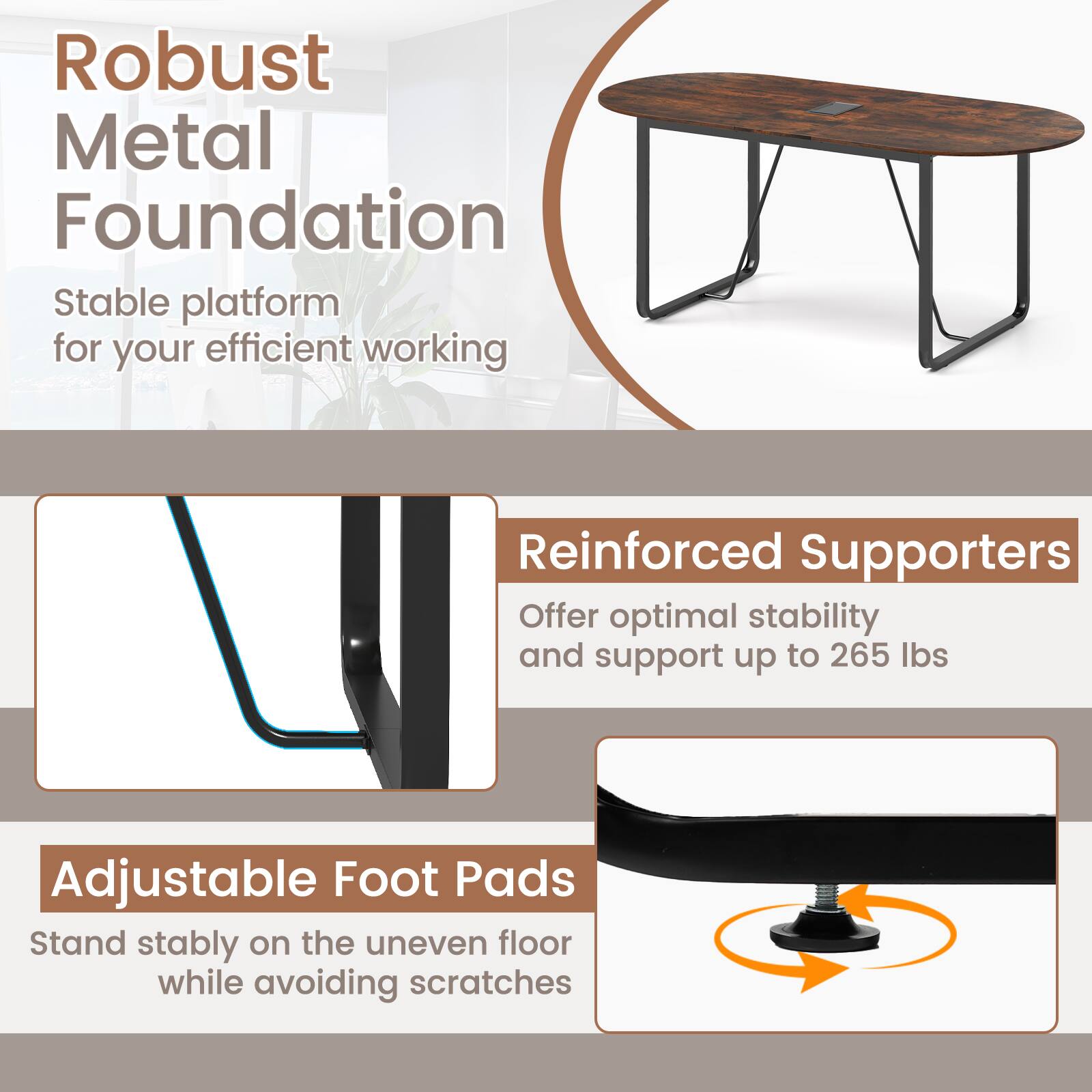 Robust Metal Foundation  
Stable platform for your efficient working  

Reinforced Supporters  
Offer optimal stability and support up to 265 lbs  

Adjustable Foot Pads  
Stand stably on the uneven floor while avoiding scratches