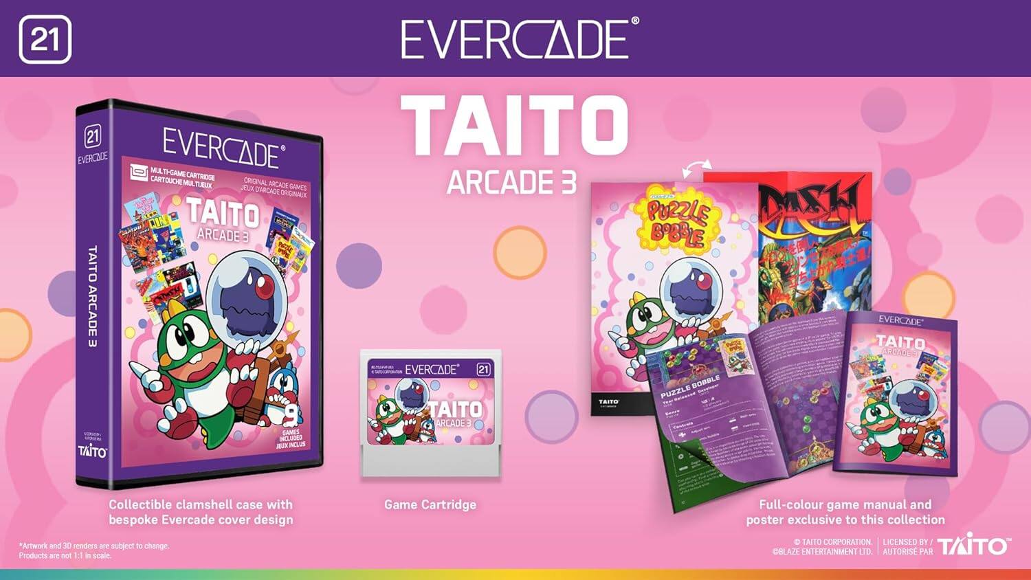 21 EVERCADE 21 EVERCADE TAITO EVERCADE MULTIGAME CARTRIDGE TAITO ARCADE 3 MUL TH-SAME CARTOUCHE CARTRIOGE MUL TUEUX ORIGINAL ARCADE ARCADE 3 JEUX DARCADE GAMES ORIGINALX TAITO ARCADE POZZLE BOBRL DASK 3 POE NALE TAITO / ARCADE EVERCADE w TAITO ARCADE A i EVERCADE 21 BOBBLE PUZZLE TAITO TAITO ARCADE3 GAMES INCLUDED JEUX INCLUS TAITO Collectible clamshell case with bespoke Evercade cover design *Artwork and 3D renders are subject to change. Products are not 1:1 in scale. Game Cartridge Full-colour game manual and poster exclusive to this collection TAITO CORPORATION LICENSED BY TITO BLAZE ENTERTAINMENT LTD. AUTORIS PAR