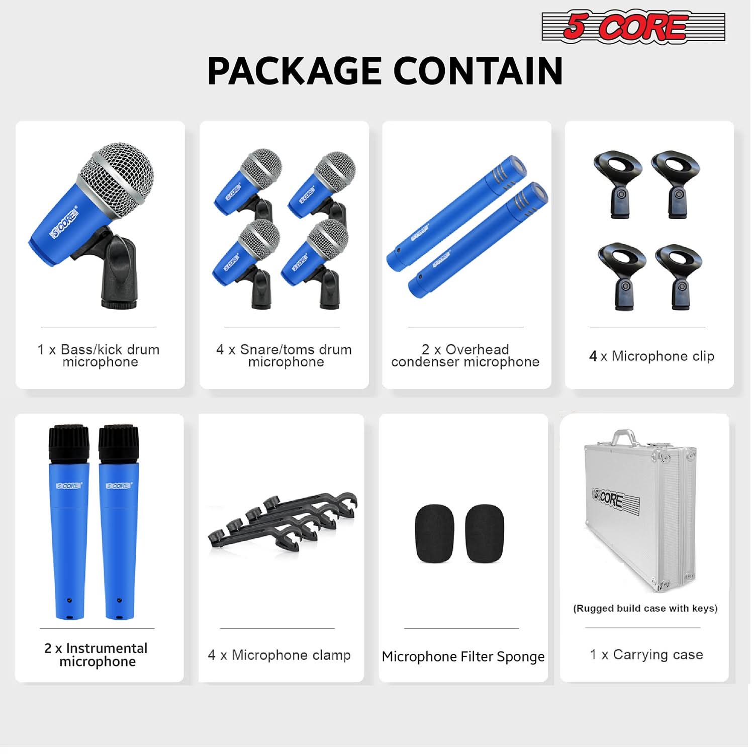 5 CORE PACKAGE CONTAIN

- 1 x Bass/kick drum microphone
- 4 x Snare/toms drum microphone
- 2 x Overhead condenser microphone
- 4 x Microphone clip
- 2 x Instrumental microphone
- 4 x Microphone clamp
- Microphone Filter Sponge
- (Rugged build case with keys)
- 1 x Carrying case