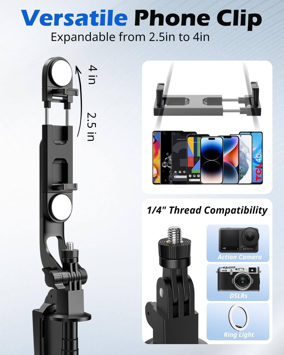 Versatile Phone Clip  
Expandable from 2.5in to 4in  

1/4" Thread Compatibility  
- Action Camera  
- DSLRs  
- Ring Light