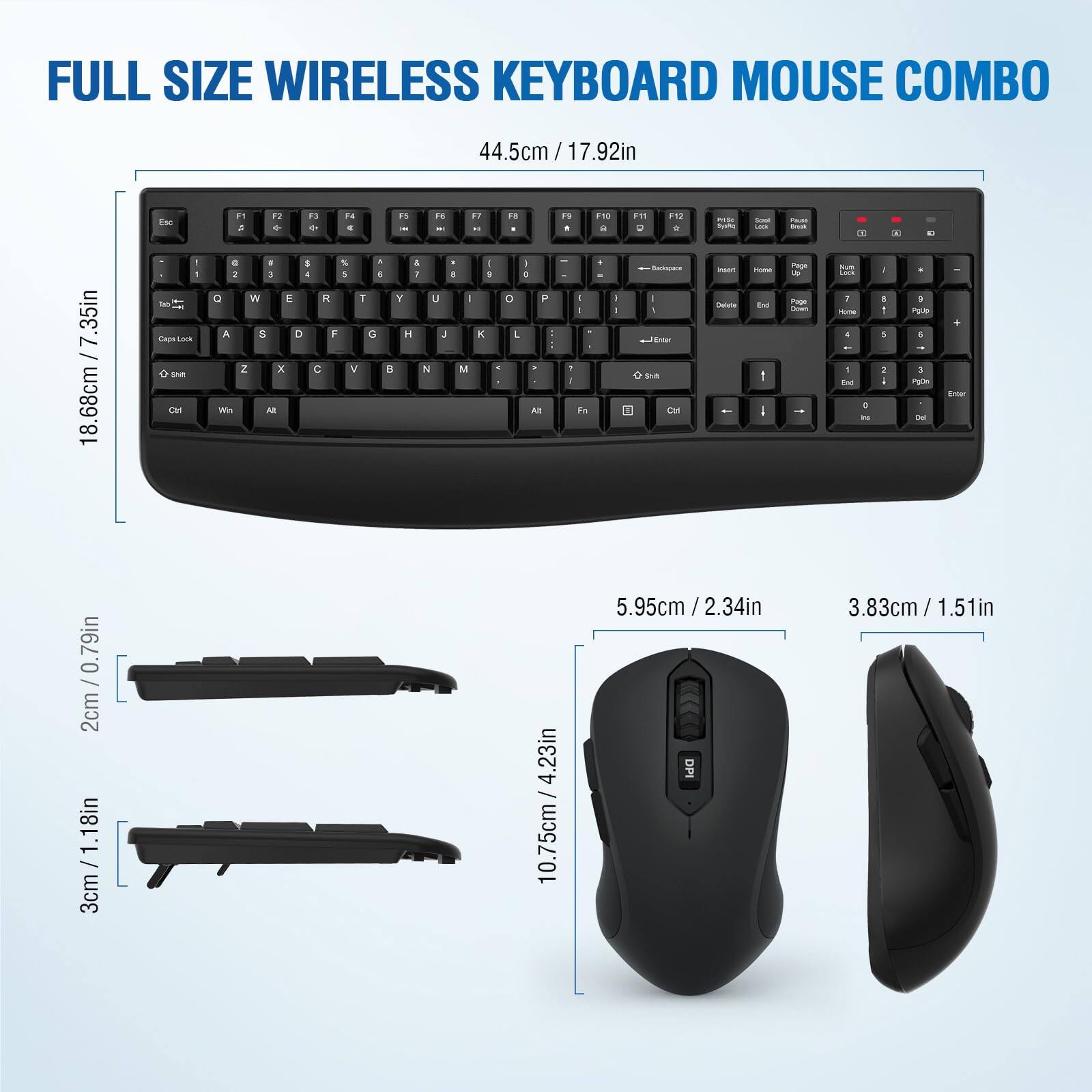 FULL SIZE WIRELESS KEYBOARD MOUSE COMBO

44.5cm / 17.92in

18.68cm / 7.35in

2cm / 0.79in

3cm / 1.18in

10.75cm / 4.23in

5.95cm / 2.34in

10.75cm / 4.23in

3.83cm / 1.51in

DPI
