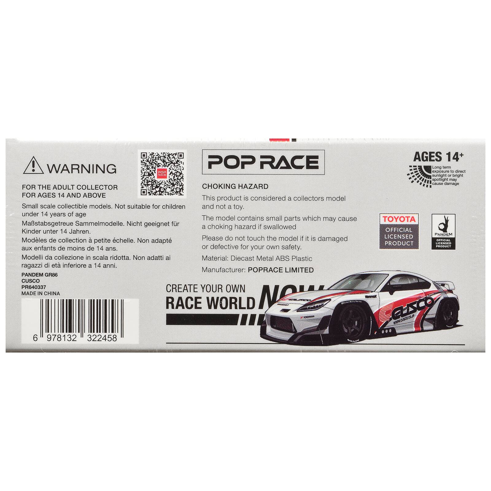 ! WARNING POP RACE POP FOR THE ADULT COLLECTOR CHOKING HAZARD FOR AGES 14 AND ABOVE  
This product is considered a collectors model Small scale collectible models. Not suitable for children and not a toy. under 14 years of age  
The model contains small parts which may cause Mastabsgetreue Sammelmodelle. Nicht geeignet fr a choking hazard if swallowed Kinder unter 14 Jahren. Modles de collection petite chelle. Non adapt aux enfants de moins de 14 ans.  
Please do not touch the model if it is damaged or defective for your own safety.  
Material: Diecast Metal ABS Plastic  
Manufacturer: POPRACE LIMITED PANDEM GR86 CUSCO PR640337  
CREATE YOUR OWN MADE IN CHINA RACE WORLD 6 978132 322458  
AGES 14+  
Long med exposure of direct sunlight or bright spotlight may cause damage  
TOYOTA OFFICIAL PANDEM LICENSED OFFICIAL PRODUCT